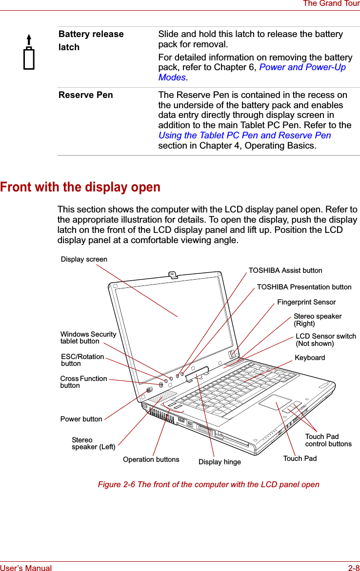 User’s Manual 2-8The Grand TourFront with the display openThis section shows the computer with the LCD display panel open. Refer to the appropriate illustration for details. To open the display, push the display latch on the front of the LCD display panel and lift up. Position the LCD display panel at a comfortable viewing angle.Figure 2-6 The front of the computer with the LCD panel openBattery releaselatchSlide and hold this latch to release the battery pack for removal.For detailed information on removing the battery pack, refer to Chapter 6, Power and Power-Up Modes.Reserve Pen The Reserve Pen is contained in the recess on the underside of the battery pack and enables data entry directly through display screen in addition to the main Tablet PC Pen. Refer to the Using the Tablet PC Pen and Reserve Pensection in Chapter 4, Operating Basics.Display screenTouch Padcontrol buttonsTOSHIBA Presentation buttonTOSHIBA Assist buttonPower buttonLCD Sensor switch(Not shown)ESC/Rotation buttonWindows Security tablet buttonFingerprint SensorCross Function buttonStereospeaker (Left)Stereo speaker (Right)Display hinge Touch PadOperation buttonsKeyboard