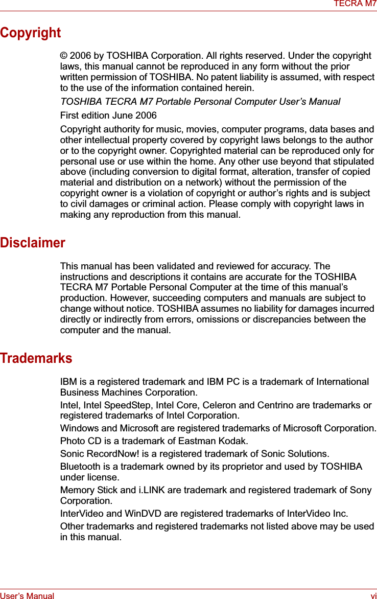 User’s Manual viTECRA M7Copyright© 2006 by TOSHIBA Corporation. All rights reserved. Under the copyright laws, this manual cannot be reproduced in any form without the prior written permission of TOSHIBA. No patent liability is assumed, with respect to the use of the information contained herein.TOSHIBA TECRA M7 Portable Personal Computer User’s ManualFirst edition June 2006Copyright authority for music, movies, computer programs, data bases and other intellectual property covered by copyright laws belongs to the author or to the copyright owner. Copyrighted material can be reproduced only for personal use or use within the home. Any other use beyond that stipulated above (including conversion to digital format, alteration, transfer of copied material and distribution on a network) without the permission of the copyright owner is a violation of copyright or author’s rights and is subject to civil damages or criminal action. Please comply with copyright laws in making any reproduction from this manual.DisclaimerThis manual has been validated and reviewed for accuracy. The instructions and descriptions it contains are accurate for the TOSHIBA TECRA M7 Portable Personal Computer at the time of this manual’s production. However, succeeding computers and manuals are subject to change without notice. TOSHIBA assumes no liability for damages incurred directly or indirectly from errors, omissions or discrepancies between the computer and the manual.TrademarksIBM is a registered trademark and IBM PC is a trademark of International Business Machines Corporation.Intel, Intel SpeedStep, Intel Core, Celeron and Centrino are trademarks or registered trademarks of Intel Corporation.Windows and Microsoft are registered trademarks of Microsoft Corporation.Photo CD is a trademark of Eastman Kodak.Sonic RecordNow! is a registered trademark of Sonic Solutions.Bluetooth is a trademark owned by its proprietor and used by TOSHIBA under license.Memory Stick and i.LINK are trademark and registered trademark of Sony Corporation.InterVideo and WinDVD are registered trademarks of InterVideo Inc. Other trademarks and registered trademarks not listed above may be used in this manual.