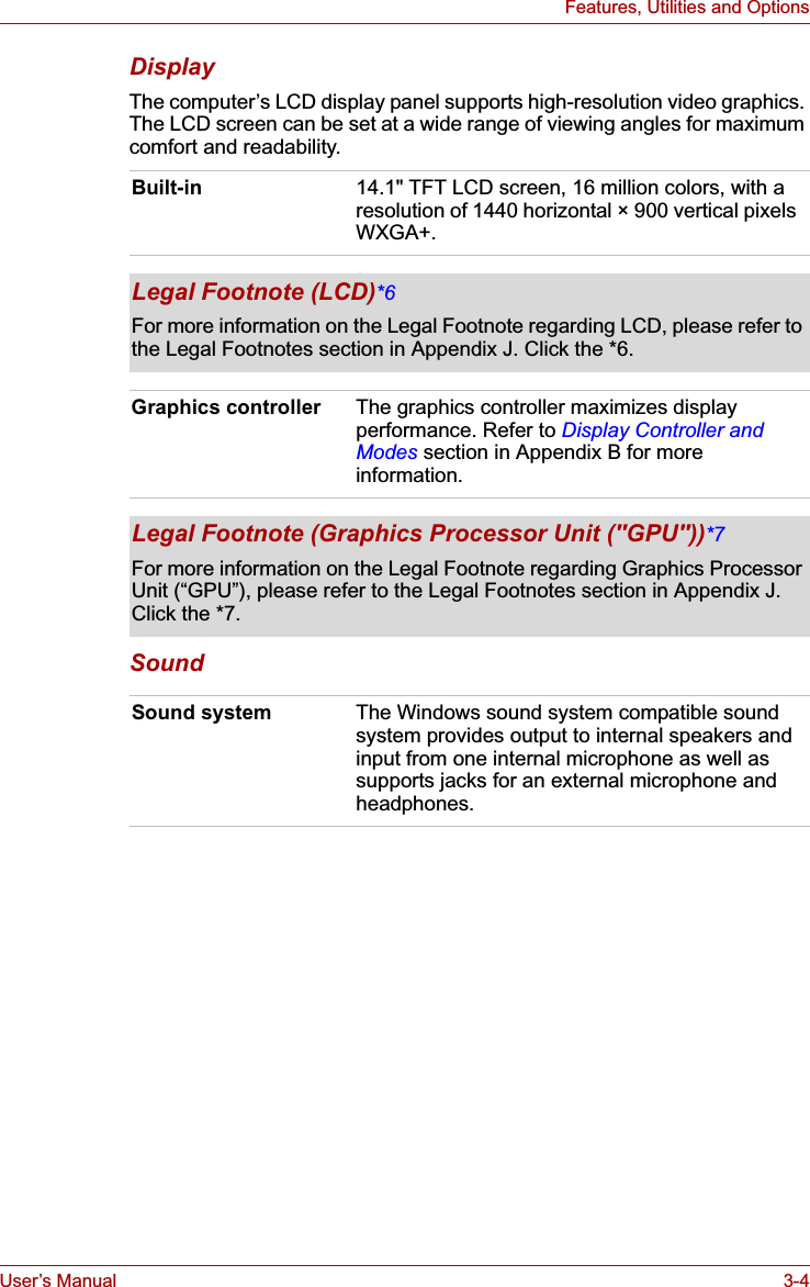 User’s Manual 3-4Features, Utilities and OptionsDisplayThe computer’s LCD display panel supports high-resolution video graphics. The LCD screen can be set at a wide range of viewing angles for maximum comfort and readability. SoundBuilt-in 14.1&quot; TFT LCD screen, 16 million colors, with a resolution of 1440 horizontal × 900 vertical pixels WXGA+.Legal Footnote (LCD)*6For more information on the Legal Footnote regarding LCD, please refer to the Legal Footnotes section in Appendix J. Click the *6.Graphics controller The graphics controller maximizes display performance. Refer to Display Controller and Modes section in Appendix B for more information.Legal Footnote (Graphics Processor Unit (&quot;GPU&quot;))*7For more information on the Legal Footnote regarding Graphics Processor Unit (“GPU”), please refer to the Legal Footnotes section in Appendix J. Click the *7.Sound system The Windows sound system compatible sound system provides output to internal speakers and input from one internal microphone as well as supports jacks for an external microphone and headphones.