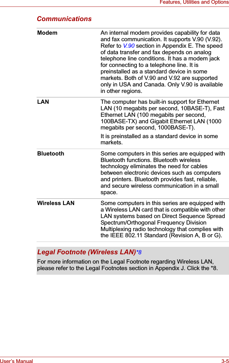 User’s Manual 3-5Features, Utilities and OptionsCommunicationsModem An internal modem provides capability for data and fax communication. It supports V.90 (V.92). Refer to V.90 section in Appendix E. The speed of data transfer and fax depends on analog telephone line conditions. It has a modem jack for connecting to a telephone line. It is preinstalled as a standard device in some markets. Both of V.90 and V.92 are supported only in USA and Canada. Only V.90 is available in other regions.LAN The computer has built-in support for Ethernet LAN (10 megabits per second, 10BASE-T), Fast Ethernet LAN (100 megabits per second, 100BASE-TX) and Gigabit Ethernet LAN (1000 megabits per second, 1000BASE-T). It is preinstalled as a standard device in some markets.Bluetooth Some computers in this series are equipped with Bluetooth functions. Bluetooth wireless technology eliminates the need for cables between electronic devices such as computers and printers. Bluetooth provides fast, reliable, and secure wireless communication in a small space. Wireless LAN Some computers in this series are equipped with a Wireless LAN card that is compatible with other LAN systems based on Direct Sequence Spread Spectrum/Orthogonal Frequency Division Multiplexing radio technology that complies with the IEEE 802.11 Standard (Revision A, B or G).Legal Footnote (Wireless LAN)*8For more information on the Legal Footnote regarding Wireless LAN, please refer to the Legal Footnotes section in Appendix J. Click the *8.