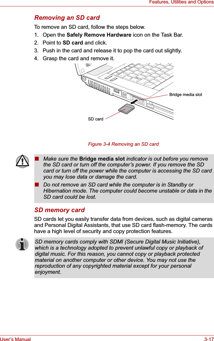 User’s Manual 3-17Features, Utilities and OptionsRemoving an SD cardTo remove an SD card, follow the steps below.1. Open the Safely Remove Hardware icon on the Task Bar.2. Point to SD card and click.3. Push in the card and release it to pop the card out slightly.4. Grasp the card and remove it.Figure 3-4 Removing an SD card SD memory cardSD cards let you easily transfer data from devices, such as digital cameras and Personal Digital Assistants, that use SD card flash-memory. The cards have a high level of security and copy protection features. SD cardBridge media slot■Make sure the Bridge media slot indicator is out before you remove the SD card or turn off the computer’s power. If you remove the SD card or turn off the power while the computer is accessing the SD card you may lose data or damage the card.■Do not remove an SD card while the computer is in Standby or Hibernation mode. The computer could become unstable or data in the SD card could be lost.SD memory cards comply with SDMI (Secure Digital Music Initiative), which is a technology adopted to prevent unlawful copy or playback of digital music. For this reason, you cannot copy or playback protected material on another computer or other device. You may not use the reproduction of any copyrighted material except for your personal enjoyment.