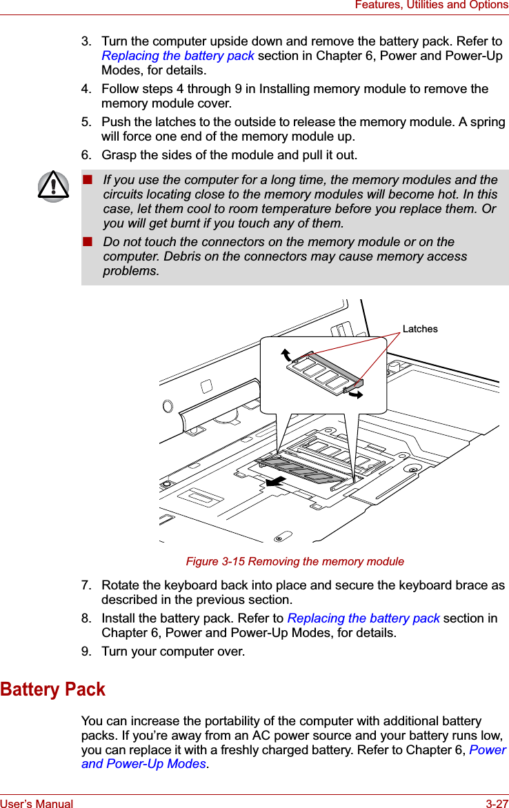 User’s Manual 3-27Features, Utilities and Options3. Turn the computer upside down and remove the battery pack. Refer to Replacing the battery pack section in Chapter 6, Power and Power-Up Modes, for details.4. Follow steps 4 through 9 in Installing memory module to remove the memory module cover.5. Push the latches to the outside to release the memory module. A spring will force one end of the memory module up.6. Grasp the sides of the module and pull it out.Figure 3-15 Removing the memory module7. Rotate the keyboard back into place and secure the keyboard brace as described in the previous section.8. Install the battery pack. Refer to Replacing the battery pack section in Chapter 6, Power and Power-Up Modes, for details.9. Turn your computer over.Battery PackYou can increase the portability of the computer with additional battery packs. If you’re away from an AC power source and your battery runs low, you can replace it with a freshly charged battery. Refer to Chapter 6, Powerand Power-Up Modes.■If you use the computer for a long time, the memory modules and the circuits locating close to the memory modules will become hot. In this case, let them cool to room temperature before you replace them. Or you will get burnt if you touch any of them.■Do not touch the connectors on the memory module or on the computer. Debris on the connectors may cause memory access problems.Latches