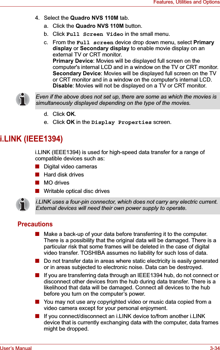 User’s Manual 3-34Features, Utilities and Options4. Select the Quadro NVS 110M tab.a. Click the Quadro NVS 110M button.b. Click Full Screen Video in the small menu.c. From the Full screen device drop down menu, select Primary display or Secondary display to enable movie display on an external TV or CRT monitor. Primary Device: Movies will be displayed full screen on the computer&apos;s internal LCD and in a window on the TV or CRT monitor. Secondary Device: Movies will be displayed full screen on the TV or CRT monitor and in a window on the computer&apos;s internal LCD.Disable: Movies will not be displayed on a TV or CRT monitor.d. Click OK.e. Click OK in the Display Properties screen.i.LINK (IEEE1394)i.LINK (IEEE1394) is used for high-speed data transfer for a range of compatible devices such as:■Digital video cameras■Hard disk drives■MO drives■Writable optical disc drivesPrecautions■Make a back-up of your data before transferring it to the computer. There is a possibility that the original data will be damaged. There is a particular risk that some frames will be deleted in the case of digital video transfer. TOSHIBA assumes no liability for such loss of data.■Do not transfer data in areas where static electricity is easily generated or in areas subjected to electronic noise. Data can be destroyed.■If you are transferring data through an IEEE1394 hub, do not connect or disconnect other devices from the hub during data transfer. There is a likelihood that data will be damaged. Connect all devices to the hub before you turn on the computer’s power.■You may not use any copyrighted video or music data copied from a video camera except for your personal enjoyment.■If you connect/disconnect an i.LINK device to/from another i.LINK device that is currently exchanging data with the computer, data frames might be dropped. Even if the above does not set up, there are some as which the movies is simultaneously displayed depending on the type of the movies.i.LINK uses a four-pin connector, which does not carry any electric current. External devices will need their own power supply to operate.