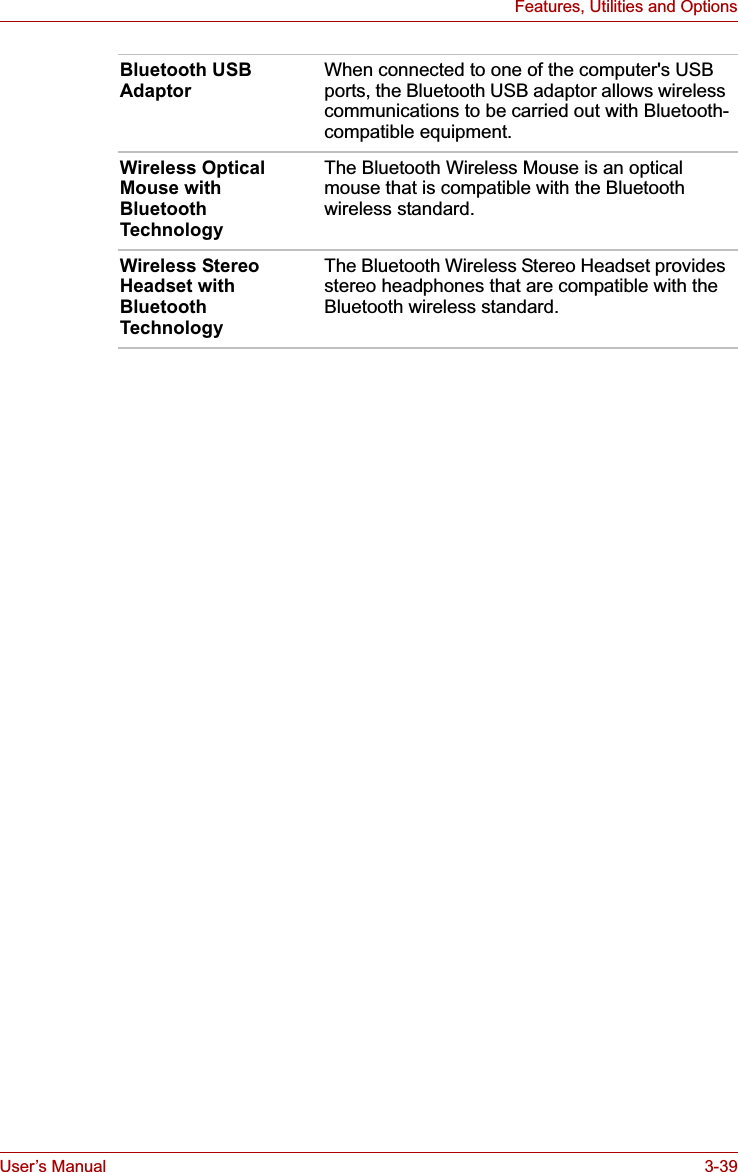 User’s Manual 3-39Features, Utilities and OptionsBluetooth USB AdaptorWhen connected to one of the computer&apos;s USB ports, the Bluetooth USB adaptor allows wireless communications to be carried out with Bluetooth-compatible equipment.Wireless Optical Mouse with Bluetooth TechnologyThe Bluetooth Wireless Mouse is an optical mouse that is compatible with the Bluetooth wireless standard. Wireless Stereo Headset with Bluetooth TechnologyThe Bluetooth Wireless Stereo Headset provides stereo headphones that are compatible with the Bluetooth wireless standard.