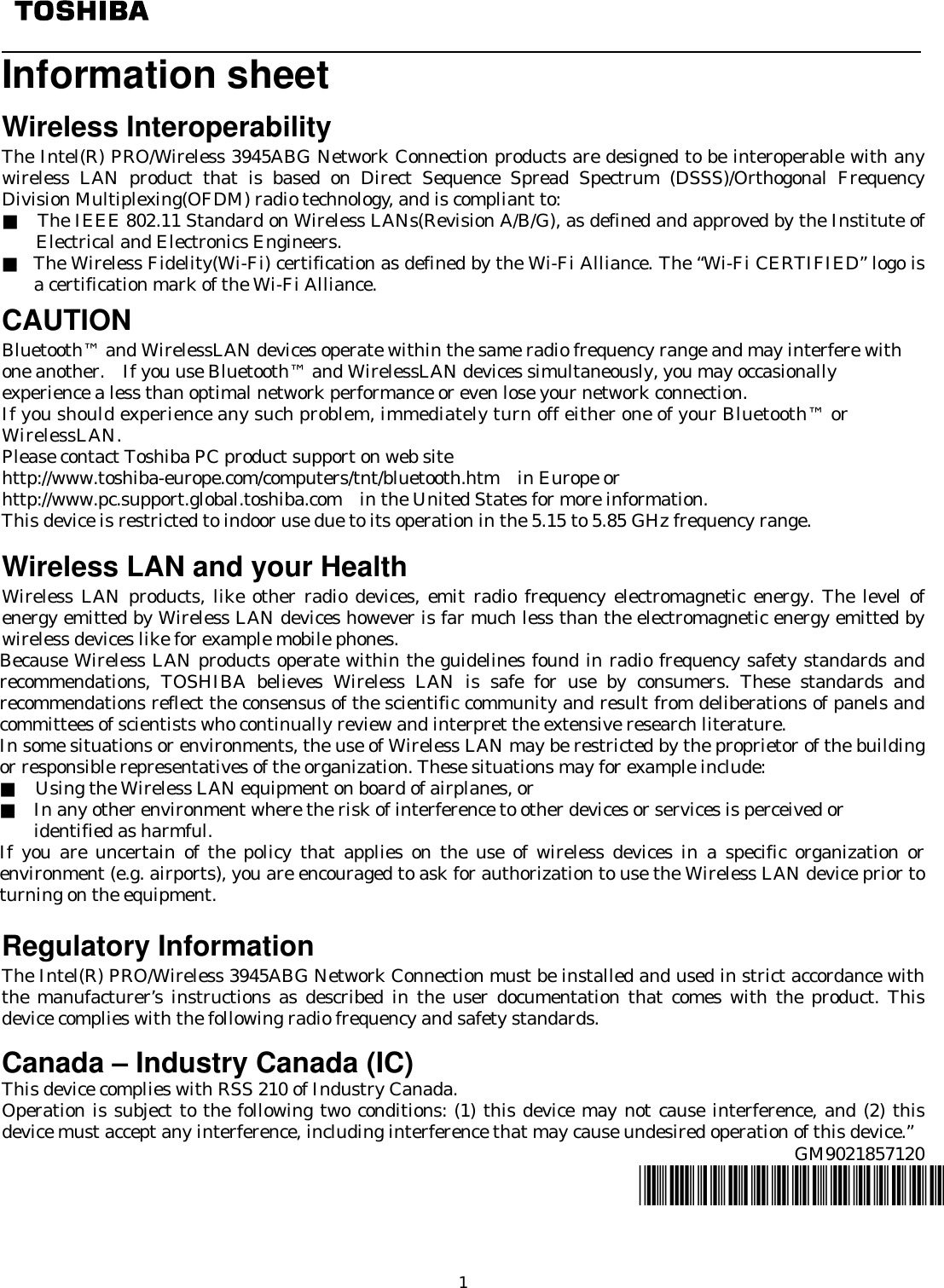   1   Information sheet     Wireless Interoperability The Intel(R) PRO/Wireless 3945ABG Network Connection products are designed to be interoperable with any wireless LAN product that is based on Direct Sequence Spread Spectrum (DSSS)/Orthogonal Frequency Division Multiplexing(OFDM) radio technology, and is compliant to: ■  The IEEE 802.11 Standard on Wireless LANs(Revision A/B/G), as defined and approved by the Institute of Electrical and Electronics Engineers. ■ The Wireless Fidelity(Wi-Fi) certification as defined by the Wi-Fi Alliance. The “Wi-Fi CERTIFIED” logo is a certification mark of the Wi-Fi Alliance.   CAUTION Bluetooth™ and WirelessLAN devices operate within the same radio frequency range and may interfere with one another.    If you use Bluetooth™ and WirelessLAN devices simultaneously, you may occasionally experience a less than optimal network performance or even lose your network connection. If you should experience any such problem, immediately turn off either one of your Bluetooth™ or WirelessLAN. Please contact Toshiba PC product support on web site http://www.toshiba-europe.com/computers/tnt/bluetooth.htm  in Europe or http://www.pc.support.global.toshiba.com in the United States for more information. This device is restricted to indoor use due to its operation in the 5.15 to 5.85 GHz frequency range.   Wireless LAN and your Health Wireless LAN products, like other radio devices, emit radio frequency electromagnetic energy. The level of energy emitted by Wireless LAN devices however is far much less than the electromagnetic energy emitted by wireless devices like for example mobile phones. Because Wireless LAN products operate within the guidelines found in radio frequency safety standards and recommendations, TOSHIBA believes Wireless LAN is safe for use by consumers. These standards and recommendations reflect the consensus of the scientific community and result from deliberations of panels and committees of scientists who continually review and interpret the extensive research literature. In some situations or environments, the use of Wireless LAN may be restricted by the proprietor of the building or responsible representatives of the organization. These situations may for example include: ■    Using the Wireless LAN equipment on board of airplanes, or ■ In any other environment where the risk of interference to other devices or services is perceived or   identified as harmful. If you are uncertain of the policy that applies on the use of wireless devices in a specific organization or environment (e.g. airports), you are encouraged to ask for authorization to use the Wireless LAN device prior to turning on the equipment.  Regulatory Information The Intel(R) PRO/Wireless 3945ABG Network Connection must be installed and used in strict accordance with the manufacturer’s instructions as described in the user documentation that comes with the product. This device complies with the following radio frequency and safety standards.             Canada – Industry Canada (IC) This device complies with RSS 210 of Industry Canada. Operation is subject to the following two conditions: (1) this device may not cause interference, and (2) this device must accept any interference, including interference that may cause undesired operation of this device.” GM9021857120 *GM9021857120*  