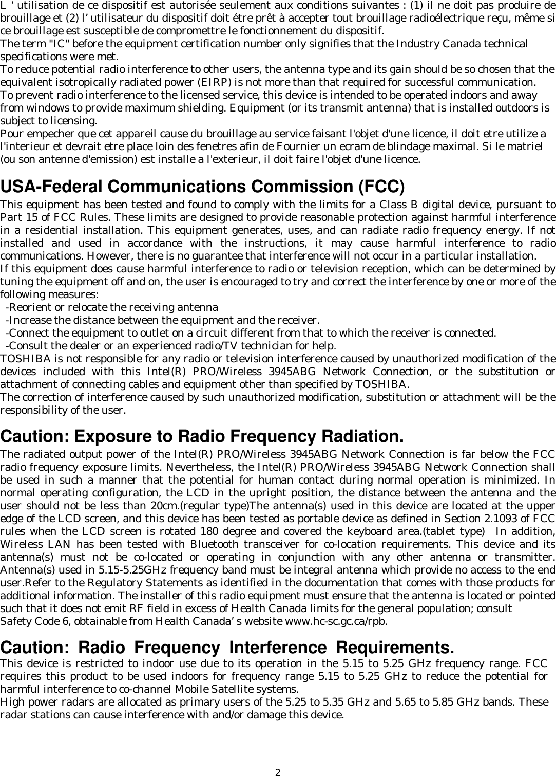   2L ‘ utilisation de ce dispositif est autorisée seulement aux conditions suivantes : (1) il ne doit pas produire de brouillage et (2) l’ utilisateur du dispositif doit étre prêt à accepter tout brouillage radioélectrique reçu, même si ce brouillage est susceptible de compromettre le fonctionnement du dispositif. The term &quot;IC&quot; before the equipment certification number only signifies that the Industry Canada technical specifications were met.        To reduce potential radio interference to other users, the antenna type and its gain should be so chosen that the equivalent isotropically radiated power (EIRP) is not more than that required for successful communication. To prevent radio interference to the licensed service, this device is intended to be operated indoors and away from windows to provide maximum shielding. Equipment (or its transmit antenna) that is installed outdoors is subject to licensing. Pour empecher que cet appareil cause du brouillage au service faisant l&apos;objet d&apos;une licence, il doit etre utilize a l&apos;interieur et devrait etre place loin des fenetres afin de Fournier un ecram de blindage maximal. Si le matriel (ou son antenne d&apos;emission) est installe a l&apos;exterieur, il doit faire l&apos;objet d&apos;une licence.   USA-Federal Communications Commission (FCC)   This equipment has been tested and found to comply with the limits for a Class B digital device, pursuant to Part 15 of FCC Rules. These limits are designed to provide reasonable protection against harmful interference in a residential installation. This equipment generates, uses, and can radiate radio frequency energy. If not installed and used in accordance with the instructions, it may cause harmful interference to radio communications. However, there is no guarantee that interference will not occur in a particular installation. If this equipment does cause harmful interference to radio or television reception, which can be determined by tuning the equipment off and on, the user is encouraged to try and correct the interference by one or more of the following measures:   -Reorient or relocate the receiving antenna -Increase the distance between the equipment and the receiver. -Connect the equipment to outlet on a circuit different from that to which the receiver is connected. -Consult the dealer or an experienced radio/TV technician for help. TOSHIBA is not responsible for any radio or television interference caused by unauthorized modification of the devices included with this Intel(R) PRO/Wireless 3945ABG Network Connection, or the substitution or attachment of connecting cables and equipment other than specified by TOSHIBA. The correction of interference caused by such unauthorized modification, substitution or attachment will be the responsibility of the user.   Caution: Exposure to Radio Frequency Radiation. The radiated output power of the Intel(R) PRO/Wireless 3945ABG Network Connection is far below the FCC radio frequency exposure limits. Nevertheless, the Intel(R) PRO/Wireless 3945ABG Network Connection shall be used in such a manner that the potential for human contact during normal operation is minimized. In normal operating configuration, the LCD in the upright position, the distance between the antenna and the user should not be less than 20cm.(regular type)The antenna(s) used in this device are located at the upper edge of the LCD screen, and this device has been tested as portable device as defined in Section 2.1093 of FCC rules when the LCD screen is rotated 180 degree and covered the keyboard area.(tablet type)  In addition, Wireless LAN has been tested with Bluetooth transceiver for co-location requirements. This device and its antenna(s) must not be co-located or operating in conjunction with any other antenna or transmitter. Antenna(s) used in 5.15-5.25GHz frequency band must be integral antenna which provide no access to the end user.Refer to the Regulatory Statements as identified in the documentation that comes with those products for additional information. The installer of this radio equipment must ensure that the antenna is located or pointed such that it does not emit RF field in excess of Health Canada limits for the general population; consult   Safety Code 6, obtainable from Health Canada’s website www.hc-sc.gc.ca/rpb.   Caution: Radio Frequency Interference Requirements. This device is restricted to indoor use due to its operation in the 5.15 to 5.25 GHz frequency range. FCC requires this product to be used indoors for frequency range 5.15 to 5.25 GHz to reduce the potential for harmful interference to co-channel Mobile Satellite systems. High power radars are allocated as primary users of the 5.25 to 5.35 GHz and 5.65 to 5.85 GHz bands. These radar stations can cause interference with and/or damage this device.     