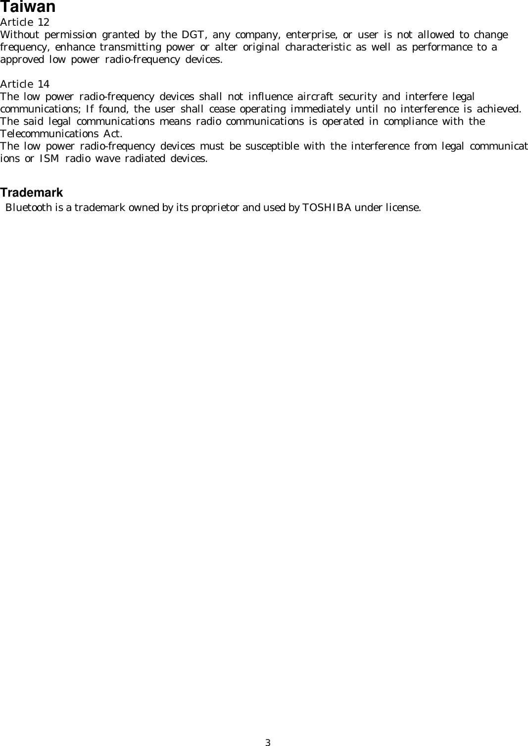   3Taiwan Article 12 Without permission granted by the DGT, any company, enterprise, or user is not allowed to change  frequency, enhance transmitting power or alter original characteristic as well as performance to a  approved low power radio-frequency devices.  Article 14 The low power radio-frequency devices shall not influence aircraft security and interfere legal  communications; If found, the user shall cease operating immediately until no interference is achieved. The said legal communications means radio communications is operated in compliance with the  Telecommunications Act. The low power radio-frequency devices must be susceptible with the interference from legal communications or ISM radio wave radiated devices.     Trademark  Bluetooth is a trademark owned by its proprietor and used by TOSHIBA under license. 