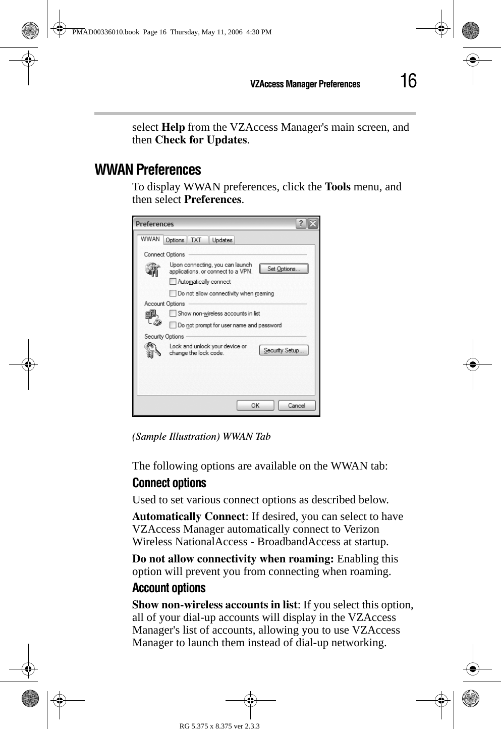 16VZAccess Manager PreferencesRG 5.375 x 8.375 ver 2.3.3select Help from the VZAccess Manager&apos;s main screen, and then Check for Updates.WWAN PreferencesTo display WWAN preferences, click the Tools menu, and then select Preferences.(Sample Illustration) WWAN TabThe following options are available on the WWAN tab:Connect optionsUsed to set various connect options as described below.Automatically Connect: If desired, you can select to have VZAccess Manager automatically connect to Verizon Wireless NationalAccess - BroadbandAccess at startup.Do not allow connectivity when roaming: Enabling this option will prevent you from connecting when roaming. Account optionsShow non-wireless accounts in list: If you select this option, all of your dial-up accounts will display in the VZAccess Manager&apos;s list of accounts, allowing you to use VZAccess Manager to launch them instead of dial-up networking. PMAD00336010.book  Page 16  Thursday, May 11, 2006  4:30 PM