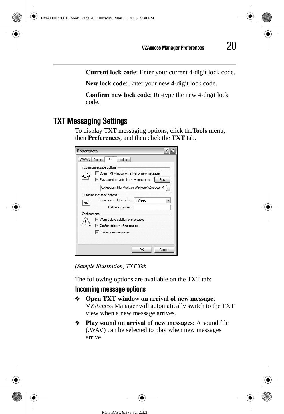 20VZAccess Manager PreferencesRG 5.375 x 8.375 ver 2.3.3Current lock code: Enter your current 4-digit lock code.New lock code: Enter your new 4-digit lock code.Confirm new lock code: Re-type the new 4-digit lock code.TXT Messaging SettingsTo display TXT messaging options, click theToo ls  menu, then Preferences, and then click the TXT tab.(Sample Illustration) TXT TabThe following options are available on the TXT tab:Incoming message options❖Open TXT window on arrival of new message: VZAccess Manager will automatically switch to the TXT view when a new message arrives.❖Play sound on arrival of new messages: A sound file (.WAV) can be selected to play when new messages arrive.PMAD00336010.book  Page 20  Thursday, May 11, 2006  4:30 PM