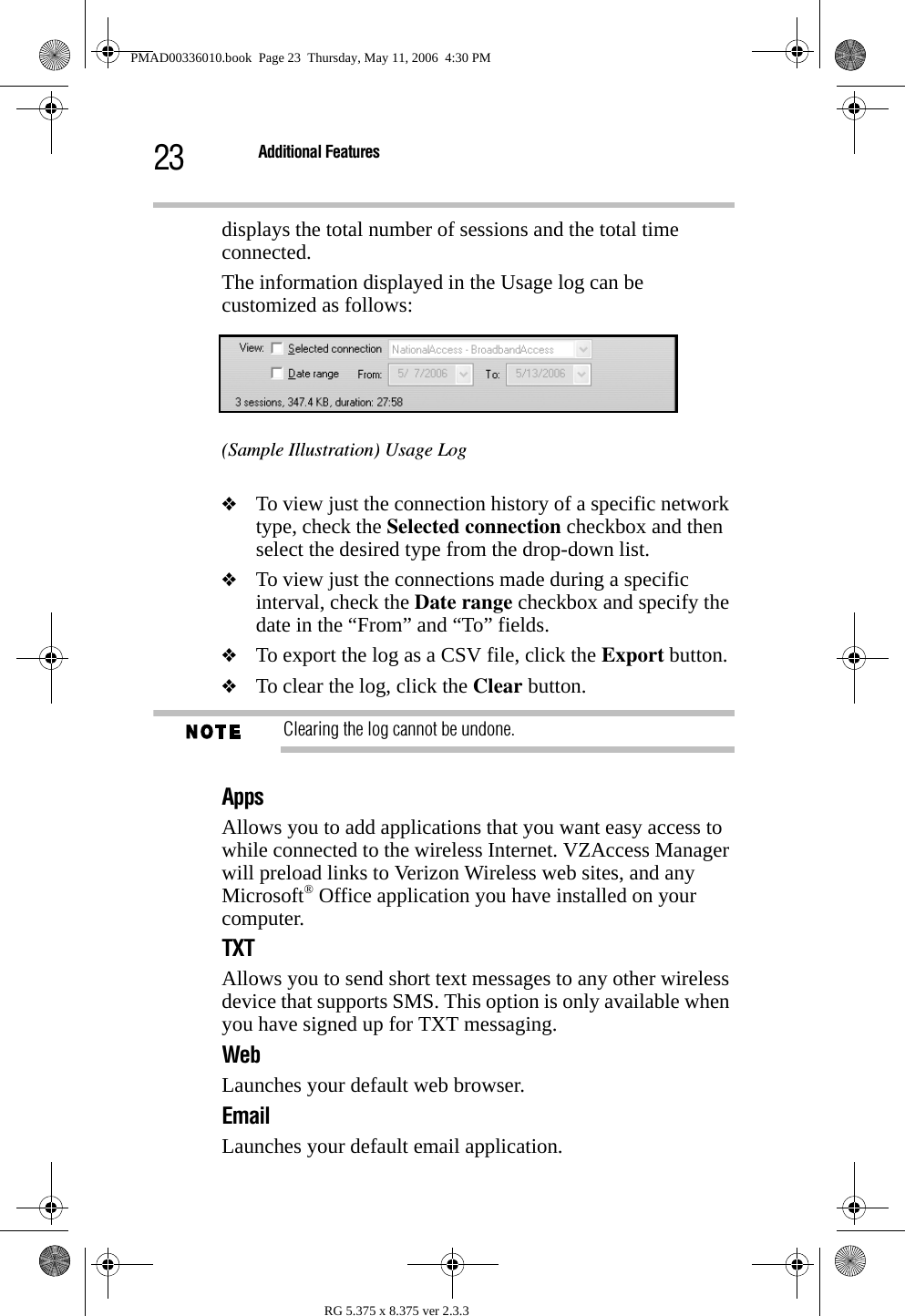 23 Additional FeaturesRG 5.375 x 8.375 ver 2.3.3displays the total number of sessions and the total time connected.The information displayed in the Usage log can be customized as follows:(Sample Illustration) Usage Log❖To view just the connection history of a specific network type, check the Selected connection checkbox and then select the desired type from the drop-down list. ❖To view just the connections made during a specific interval, check the Date range checkbox and specify the date in the “From” and “To” fields.❖To export the log as a CSV file, click the Export button. ❖To clear the log, click the Clear button. Clearing the log cannot be undone.Apps Allows you to add applications that you want easy access to while connected to the wireless Internet. VZAccess Manager will preload links to Verizon Wireless web sites, and any Microsoft® Office application you have installed on your computer.TXT Allows you to send short text messages to any other wireless device that supports SMS. This option is only available when you have signed up for TXT messaging.Web Launches your default web browser.Email Launches your default email application.PMAD00336010.book  Page 23  Thursday, May 11, 2006  4:30 PM