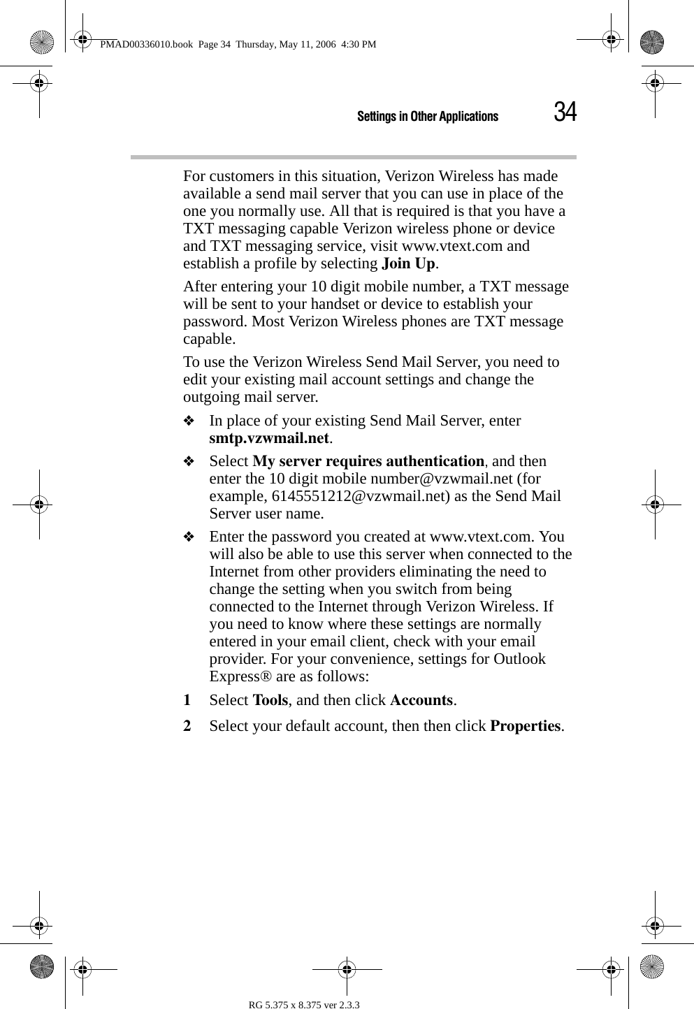 34Settings in Other ApplicationsRG 5.375 x 8.375 ver 2.3.3For customers in this situation, Verizon Wireless has made available a send mail server that you can use in place of the one you normally use. All that is required is that you have a TXT messaging capable Verizon wireless phone or device and TXT messaging service, visit www.vtext.com and establish a profile by selecting Join Up.After entering your 10 digit mobile number, a TXT message will be sent to your handset or device to establish your password. Most Verizon Wireless phones are TXT message capable. To use the Verizon Wireless Send Mail Server, you need to edit your existing mail account settings and change the outgoing mail server. ❖In place of your existing Send Mail Server, enter smtp.vzwmail.net.❖Select My server requires authentication, and then enter the 10 digit mobile number@vzwmail.net (for example, 6145551212@vzwmail.net) as the Send Mail Server user name. ❖Enter the password you created at www.vtext.com. You will also be able to use this server when connected to the Internet from other providers eliminating the need to change the setting when you switch from being connected to the Internet through Verizon Wireless. If you need to know where these settings are normally entered in your email client, check with your email provider. For your convenience, settings for Outlook Express® are as follows:1Select Tools, and then click Accounts.2Select your default account, then then click Properties.PMAD00336010.book  Page 34  Thursday, May 11, 2006  4:30 PM