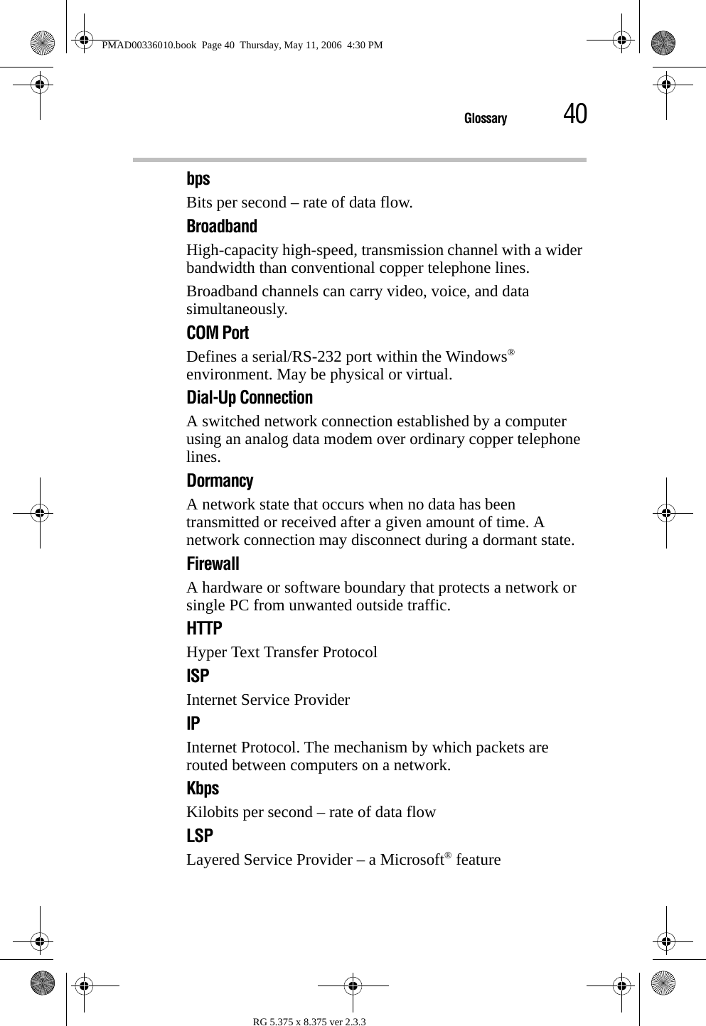 40GlossaryRG 5.375 x 8.375 ver 2.3.3bpsBits per second – rate of data flow.BroadbandHigh-capacity high-speed, transmission channel with a wider bandwidth than conventional copper telephone lines.Broadband channels can carry video, voice, and data simultaneously.COM PortDefines a serial/RS-232 port within the Windows® environment. May be physical or virtual.Dial-Up ConnectionA switched network connection established by a computer using an analog data modem over ordinary copper telephone lines.DormancyA network state that occurs when no data has been transmitted or received after a given amount of time. A network connection may disconnect during a dormant state.FirewallA hardware or software boundary that protects a network or single PC from unwanted outside traffic.HTTPHyper Text Transfer ProtocolISPInternet Service ProviderIPInternet Protocol. The mechanism by which packets are routed between computers on a network.KbpsKilobits per second – rate of data flowLSPLayered Service Provider – a Microsoft® featurePMAD00336010.book  Page 40  Thursday, May 11, 2006  4:30 PM