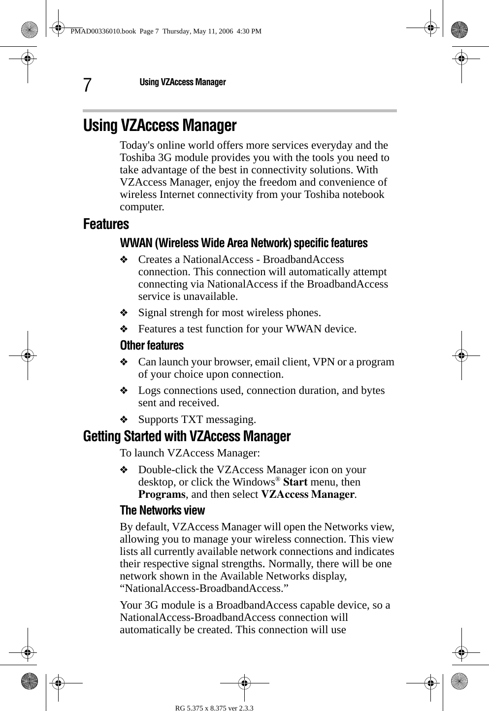 7Using VZAccess ManagerRG 5.375 x 8.375 ver 2.3.3Using VZAccess ManagerToday&apos;s online world offers more services everyday and the Toshiba 3G module provides you with the tools you need to take advantage of the best in connectivity solutions. With VZAccess Manager, enjoy the freedom and convenience of wireless Internet connectivity from your Toshiba notebook computer.FeaturesWWAN (Wireless Wide Area Network) specific features❖Creates a NationalAccess - BroadbandAccess connection. This connection will automatically attempt connecting via NationalAccess if the BroadbandAccess service is unavailable.❖Signal strengh for most wireless phones.❖Features a test function for your WWAN device. Other features❖Can launch your browser, email client, VPN or a program of your choice upon connection.❖Logs connections used, connection duration, and bytes sent and received.❖Supports TXT messaging.Getting Started with VZAccess ManagerTo launch VZAccess Manager:❖Double-click the VZAccess Manager icon on your desktop, or click the Windows® Start menu, then Programs, and then select VZAccess Manager.The Networks viewBy default, VZAccess Manager will open the Networks view, allowing you to manage your wireless connection. This view lists all currently available network connections and indicates their respective signal strengths. Normally, there will be one network shown in the Available Networks display, “NationalAccess-BroadbandAccess.”Your 3G module is a BroadbandAccess capable device, so a NationalAccess-BroadbandAccess connection will automatically be created. This connection will use PMAD00336010.book  Page 7  Thursday, May 11, 2006  4:30 PM