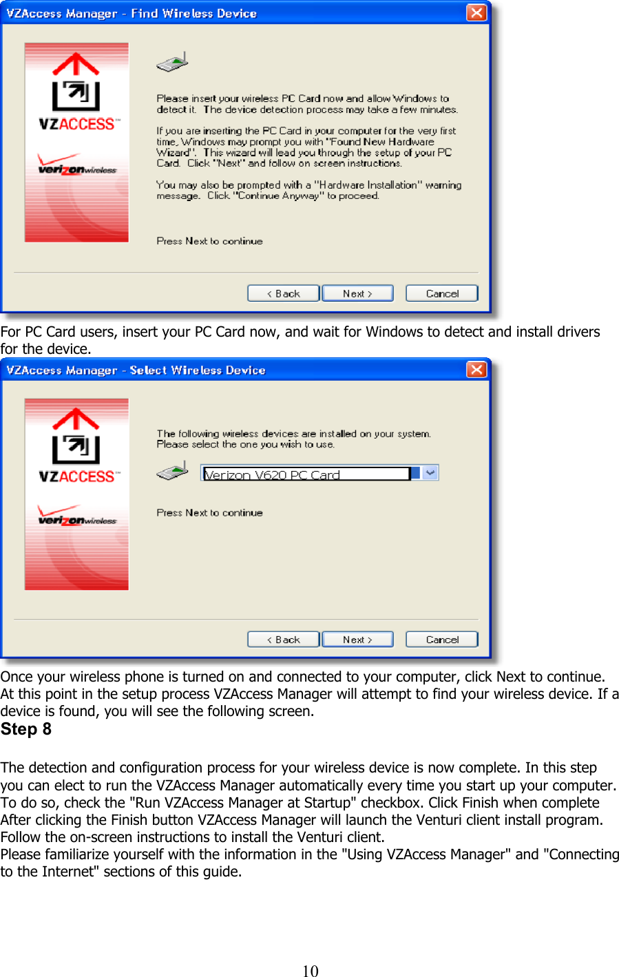  10 For PC Card users, insert your PC Card now, and wait for Windows to detect and install drivers for the device.  Once your wireless phone is turned on and connected to your computer, click Next to continue. At this point in the setup process VZAccess Manager will attempt to find your wireless device. If a device is found, you will see the following screen. Step 8  The detection and configuration process for your wireless device is now complete. In this step you can elect to run the VZAccess Manager automatically every time you start up your computer. To do so, check the &quot;Run VZAccess Manager at Startup&quot; checkbox. Click Finish when complete After clicking the Finish button VZAccess Manager will launch the Venturi client install program. Follow the on-screen instructions to install the Venturi client. Please familiarize yourself with the information in the &quot;Using VZAccess Manager&quot; and &quot;Connecting to the Internet&quot; sections of this guide.   