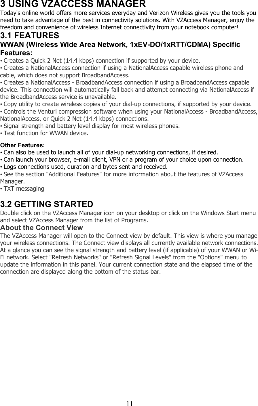  113 USING VZACCESS MANAGER Today&apos;s online world offers more services everyday and Verizon Wireless gives you the tools you need to take advantage of the best in connectivity solutions. With VZAccess Manager, enjoy the freedom and convenience of wireless Internet connectivity from your notebook computer! 3.1 FEATURES WWAN (Wireless Wide Area Network, 1xEV-DO/1xRTT/CDMA) Specific Features: • Creates a Quick 2 Net (14.4 kbps) connection if supported by your device. • Creates a NationalAccess connection if using a NationalAccess capable wireless phone and cable, which does not support BroadbandAccess. • Creates a NationalAccess - BroadbandAccess connection if using a BroadbandAccess capable device. This connection will automatically fall back and attempt connecting via NationalAccess if the BroadbandAccess service is unavailable. • Copy utility to create wireless copies of your dial-up connections, if supported by your device. • Controls the Venturi compression software when using your NationalAccess - BroadbandAccess, NationalAccess, or Quick 2 Net (14.4 kbps) connections. • Signal strength and battery level display for most wireless phones. • Test function for WWAN device.  Other Features: • Can also be used to launch all of your dial-up networking connections, if desired. • Can launch your browser, e-mail client, VPN or a program of your choice upon connection. • Logs connections used, duration and bytes sent and received. • See the section &quot;Additional Features&quot; for more information about the features of VZAccess Manager.  • TXT messaging  3.2 GETTING STARTED Double click on the VZAccess Manager icon on your desktop or click on the Windows Start menu and select VZAccess Manager from the list of Programs. About the Connect View The VZAccess Manager will open to the Connect view by default. This view is where you manage your wireless connections. The Connect view displays all currently available network connections. At a glance you can see the signal strength and battery level (if applicable) of your WWAN or Wi-Fi network. Select &quot;Refresh Networks&quot; or &quot;Refresh Signal Levels&quot; from the &quot;Options&quot; menu to update the information in this panel. Your current connection state and the elapsed time of the connection are displayed along the bottom of the status bar. 