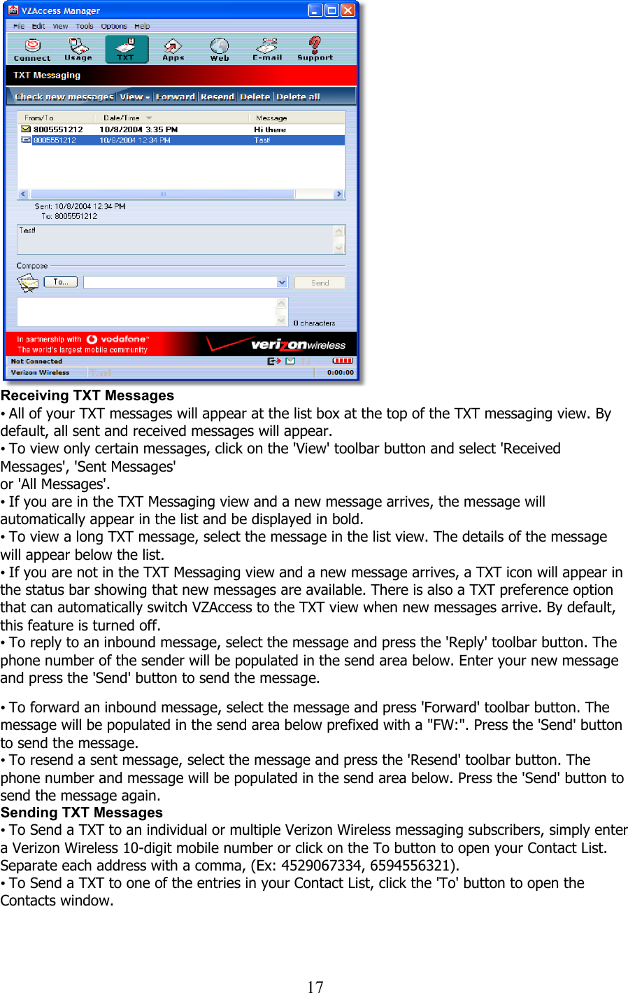  17   Receiving TXT Messages • All of your TXT messages will appear at the list box at the top of the TXT messaging view. By default, all sent and received messages will appear. • To view only certain messages, click on the &apos;View&apos; toolbar button and select &apos;Received Messages&apos;, &apos;Sent Messages&apos; or &apos;All Messages&apos;. • If you are in the TXT Messaging view and a new message arrives, the message will automatically appear in the list and be displayed in bold. • To view a long TXT message, select the message in the list view. The details of the message will appear below the list. • If you are not in the TXT Messaging view and a new message arrives, a TXT icon will appear in the status bar showing that new messages are available. There is also a TXT preference option that can automatically switch VZAccess to the TXT view when new messages arrive. By default, this feature is turned off. • To reply to an inbound message, select the message and press the &apos;Reply&apos; toolbar button. The phone number of the sender will be populated in the send area below. Enter your new message and press the &apos;Send&apos; button to send the message.   • To forward an inbound message, select the message and press &apos;Forward&apos; toolbar button. The message will be populated in the send area below prefixed with a &quot;FW:&quot;. Press the &apos;Send&apos; button to send the message. • To resend a sent message, select the message and press the &apos;Resend&apos; toolbar button. The phone number and message will be populated in the send area below. Press the &apos;Send&apos; button to send the message again. Sending TXT Messages • To Send a TXT to an individual or multiple Verizon Wireless messaging subscribers, simply enter a Verizon Wireless 10-digit mobile number or click on the To button to open your Contact List. Separate each address with a comma, (Ex: 4529067334, 6594556321). • To Send a TXT to one of the entries in your Contact List, click the &apos;To&apos; button to open the Contacts window.  