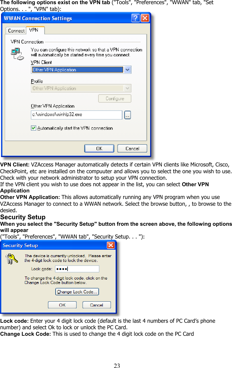  23The following options exist on the VPN tab (&quot;Tools&quot;, &quot;Preferences&quot;, &quot;WWAN&quot; tab, &quot;Set Options. . . &quot;, &quot;VPN&quot; tab):    VPN Client: VZAccess Manager automatically detects if certain VPN clients like Microsoft, Cisco, CheckPoint, etc are installed on the compuuter and allows you to select the one you wish to use. Check with your network administrator to setup your VPN connection. If the VPN client you wish to use does not appear in the list, you can select Other VPN Application Other VPN Application: This allows automatically running any VPN program when you use VZAccess Manager to connect to a WWAN network. Select the browse button, , to browse to the desied. Security Setup When you select the &quot;Security Setup&quot; button from the screen above, the following options will appear (&quot;Tools&quot;, &quot;Preferences&quot;, &quot;WWAN tab&quot;, &quot;Security Setup. . . &quot;):  Lock code: Enter your 4 digit lock code (default is the last 4 numbers of PC Card’s phone number) and select Ok to lock or unlock the PC Card. Change Lock Code: This is used to change the 4 digit lock code on the PC Card   