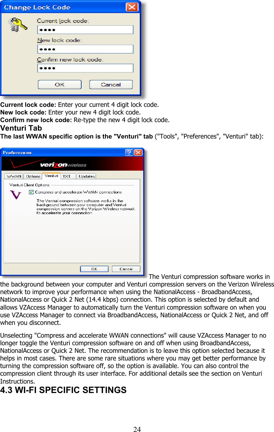  24  Current lock code: Enter your current 4 digit lock code. New lock code: Enter your new 4 digit lock code. Confirm new lock code: Re-type the new 4 digit lock code. Venturi Tab The last WWAN specific option is the &quot;Venturi&quot; tab (&quot;Tools&quot;, &quot;Preferences&quot;, &quot;Venturi&quot; tab):  The Venturi compression software works in the background between your computer and Venturi compression servers on the Verizon Wireless network to improve your performance when using the NationalAccess - BroadbandAccess, NationalAccess or Quick 2 Net (14.4 kbps) connection. This option is selected by default and allows VZAccess Manager to automatically turn the Venturi compression software on when you use VZAccess Manager to connect via BroadbandAccess, NationalAccess or Quick 2 Net, and off when you disconnect.   Unselecting &quot;Compress and accelerate WWAN connections&quot; will cause VZAccess Manager to no longer toggle the Venturi compression software on and off when using BroadbandAccess, NationalAccess or Quick 2 Net. The recommendation is to leave this option selected because it helps in most cases. There are some rare situations where you may get better performance by turning the compression software off, so the option is available. You can also control the compression client through its user interface. For additional details see the section on Venturi Instructions. 4.3 WI-FI SPECIFIC SETTINGS   