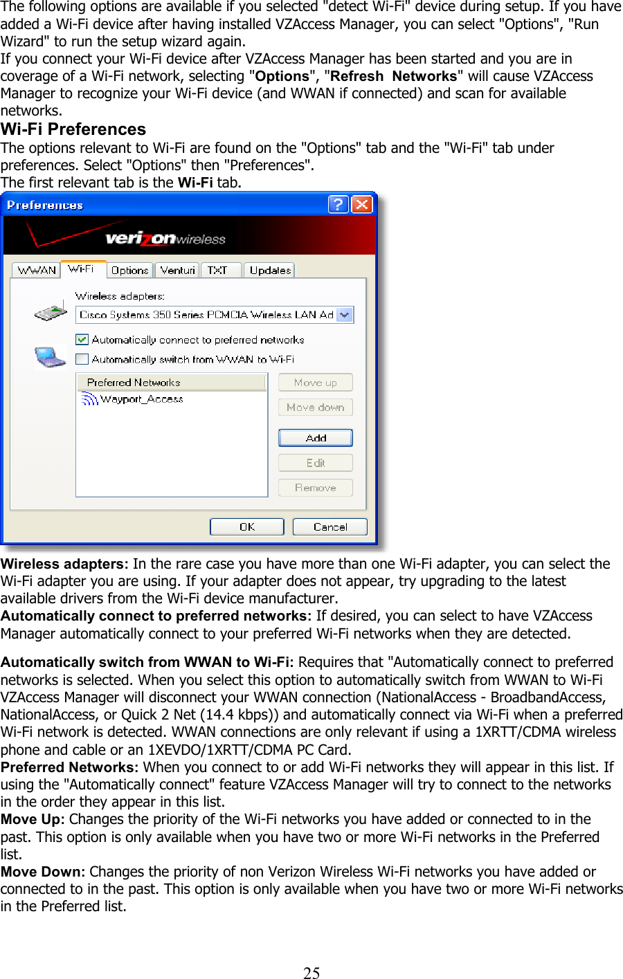  25The following options are available if you selected &quot;detect Wi-Fi&quot; device during setup. If you have added a Wi-Fi device after having installed VZAccess Manager, you can select &quot;Options&quot;, &quot;Run Wizard&quot; to run the setup wizard again. If you connect your Wi-Fi device after VZAccess Manager has been started and you are in coverage of a Wi-Fi network, selecting &quot;Options&quot;, &quot;Refresh  Networks&quot; will cause VZAccess Manager to recognize your Wi-Fi device (and WWAN if connected) and scan for available networks. Wi-Fi Preferences The options relevant to Wi-Fi are found on the &quot;Options&quot; tab and the &quot;Wi-Fi&quot; tab under preferences. Select &quot;Options&quot; then &quot;Preferences&quot;. The first relevant tab is the Wi-Fi tab.  Wireless adapters: In the rare case you have more than one Wi-Fi adapter, you can select the Wi-Fi adapter you are using. If your adapter does not appear, try upgrading to the latest available drivers from the Wi-Fi device manufacturer. Automatically connect to preferred networks: If desired, you can select to have VZAccess Manager automatically connect to your preferred Wi-Fi networks when they are detected.   Automatically switch from WWAN to Wi-Fi: Requires that &quot;Automatically connect to preferred networks is selected. When you select this option to automatically switch from WWAN to Wi-Fi VZAccess Manager will disconnect your WWAN connection (NationalAccess - BroadbandAccess, NationalAccess, or Quick 2 Net (14.4 kbps)) and automatically connect via Wi-Fi when a preferred Wi-Fi network is detected. WWAN connections are only relevant if using a 1XRTT/CDMA wireless phone and cable or an 1XEVDO/1XRTT/CDMA PC Card. Preferred Networks: When you connect to or add Wi-Fi networks they will appear in this list. If using the &quot;Automatically connect&quot; feature VZAccess Manager will try to connect to the networks in the order they appear in this list. Move Up: Changes the priority of the Wi-Fi networks you have added or connected to in the past. This option is only available when you have two or more Wi-Fi networks in the Preferred list. Move Down: Changes the priority of non Verizon Wireless Wi-Fi networks you have added or connected to in the past. This option is only available when you have two or more Wi-Fi networks in the Preferred list.  