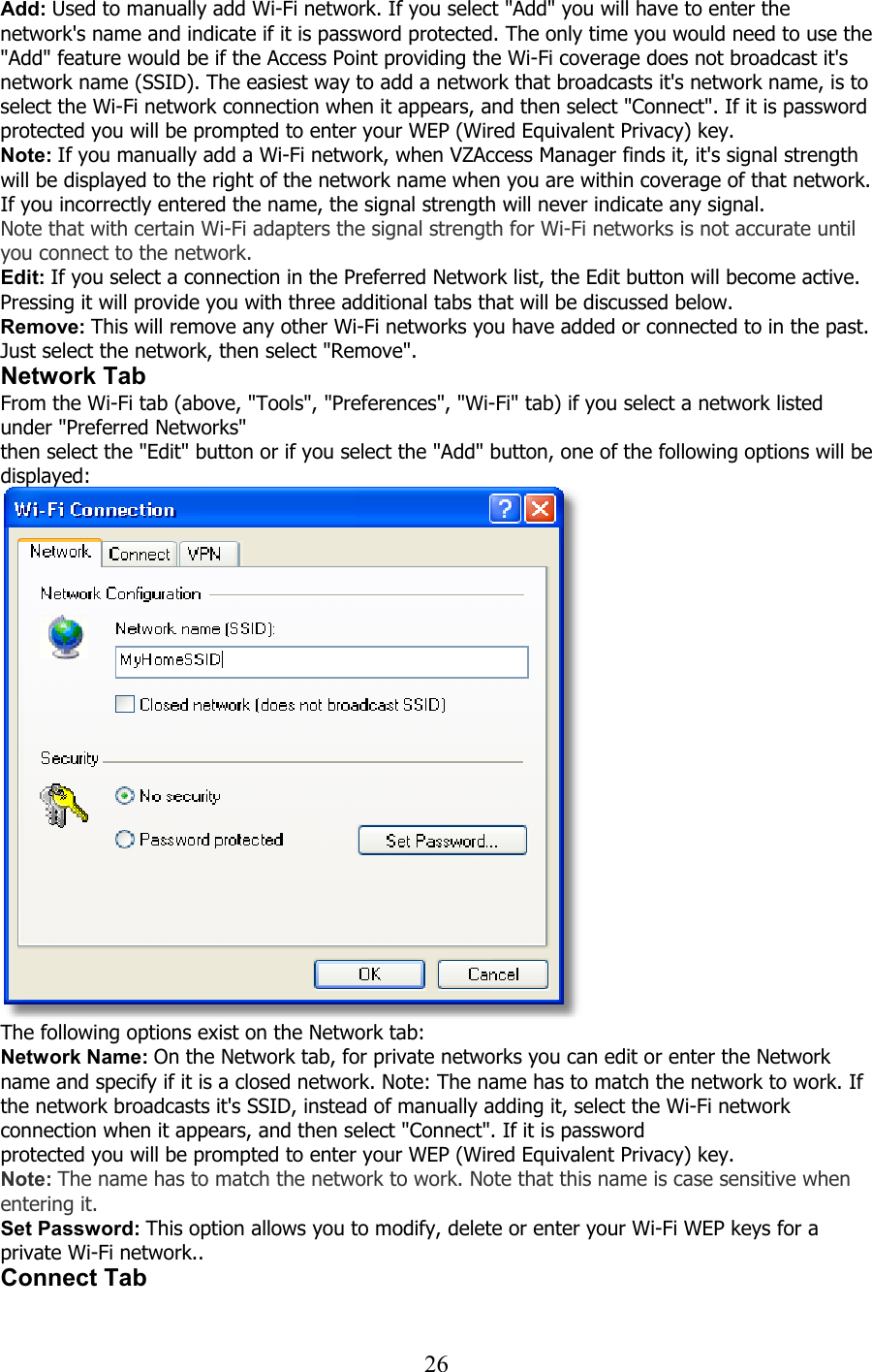  26Add: Used to manually add Wi-Fi network. If you select &quot;Add&quot; you will have to enter the network&apos;s name and indicate if it is password protected. The only time you would need to use the &quot;Add&quot; feature would be if the Access Point providing the Wi-Fi coverage does not broadcast it&apos;s network name (SSID). The easiest way to add a network that broadcasts it&apos;s network name, is to select the Wi-Fi network connection when it appears, and then select &quot;Connect&quot;. If it is password protected you will be prompted to enter your WEP (Wired Equivalent Privacy) key. Note: If you manually add a Wi-Fi network, when VZAccess Manager finds it, it&apos;s signal strength will be displayed to the right of the network name when you are within coverage of that network. If you incorrectly entered the name, the signal strength will never indicate any signal. Note that with certain Wi-Fi adapters the signal strength for Wi-Fi networks is not accurate until you connect to the network. Edit: If you select a connection in the Preferred Network list, the Edit button will become active. Pressing it will provide you with three additional tabs that will be discussed below. Remove: This will remove any other Wi-Fi networks you have added or connected to in the past. Just select the network, then select &quot;Remove&quot;. Network Tab From the Wi-Fi tab (above, &quot;Tools&quot;, &quot;Preferences&quot;, &quot;Wi-Fi&quot; tab) if you select a network listed under &quot;Preferred Networks&quot; then select the &quot;Edit&quot; button or if you select the &quot;Add&quot; button, one of the following options will be displayed:    The following options exist on the Network tab: Network Name: On the Network tab, for private networks you can edit or enter the Network name and specify if it is a closed network. Note: The name has to match the network to work. If the network broadcasts it&apos;s SSID, instead of manually adding it, select the Wi-Fi network connection when it appears, and then select &quot;Connect&quot;. If it is password protected you will be prompted to enter your WEP (Wired Equivalent Privacy) key. Note: The name has to match the network to work. Note that this name is case sensitive when entering it.  Set Password: This option allows you to modify, delete or enter your Wi-Fi WEP keys for a private Wi-Fi network.. Connect Tab  