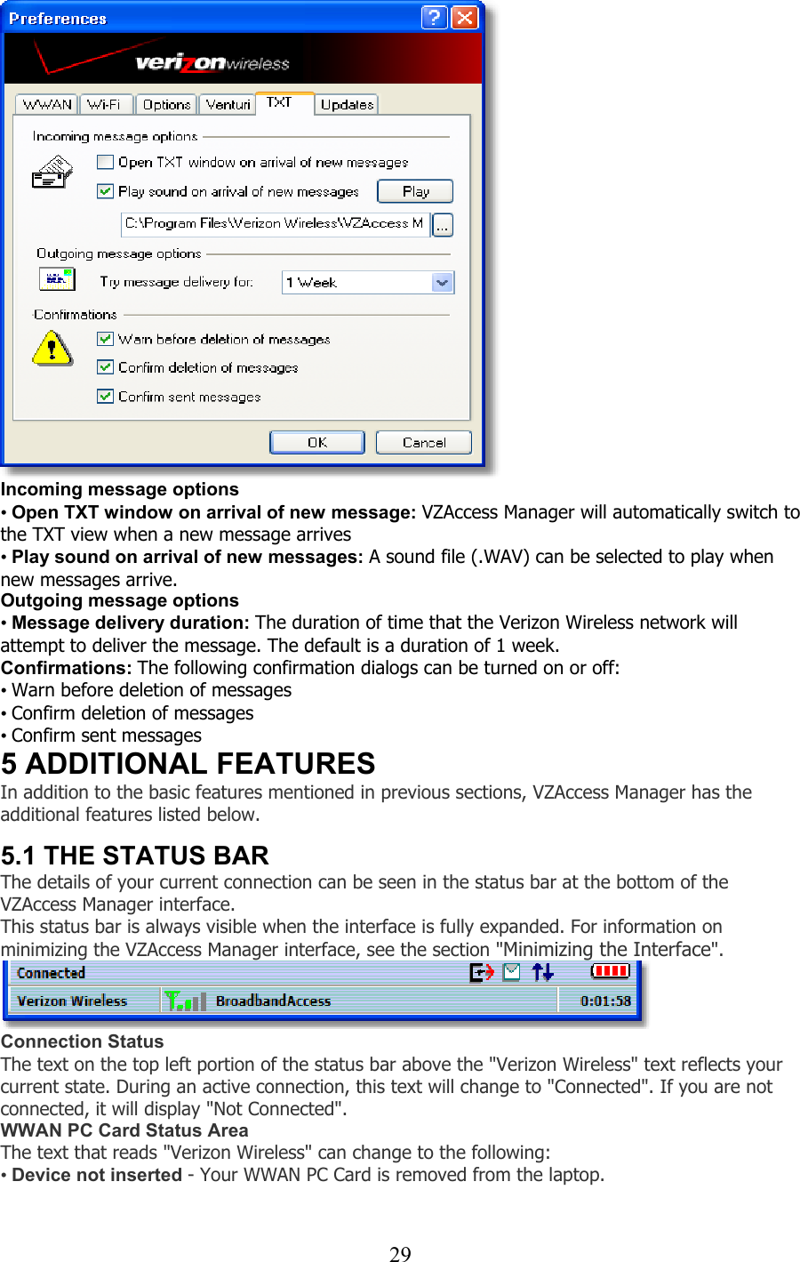  29 Incoming message options • Open TXT window on arrival of new message: VZAccess Manager will automatically switch to the TXT view when a new message arrives • Play sound on arrival of new messages: A sound file (.WAV) can be selected to play when new messages arrive. Outgoing message options • Message delivery duration: The duration of time that the Verizon Wireless network will attempt to deliver the message. The default is a duration of 1 week. Confirmations: The following confirmation dialogs can be turned on or off: • Warn before deletion of messages • Confirm deletion of messages • Confirm sent messages 5 ADDITIONAL FEATURES In addition to the basic features mentioned in previous sections, VZAccess Manager has the additional features listed below.   5.1 THE STATUS BAR The details of your current connection can be seen in the status bar at the bottom of the VZAccess Manager interface.  This status bar is always visible when the interface is fully expanded. For information on minimizing the VZAccess Manager interface, see the section &quot;Minimizing the Interface&quot;.  Connection Status The text on the top left portion of the status bar above the &quot;Verizon Wireless&quot; text reflects your current state. During an active connection, this text will change to &quot;Connected&quot;. If you are not connected, it will display &quot;Not Connected&quot;. WWAN PC Card Status Area The text that reads &quot;Verizon Wireless&quot; can change to the following: • Device not inserted - Your WWAN PC Card is removed from the laptop.   