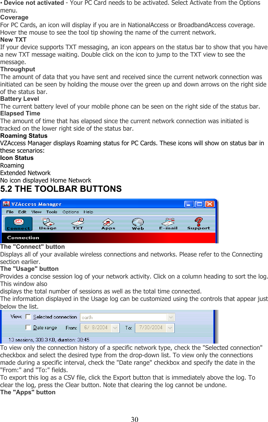  30• Device not activated - Your PC Card needs to be activated. Select Activate from the Options menu. Coverage For PC Cards, an icon will display if you are in NationalAccess or BroadbandAccess coverage. Hover the mouse to see the tool tip showing the name of the current network. New TXT If your device supports TXT messaging, an icon appears on the status bar to show that you have a new TXT message waiting. Double click on the icon to jump to the TXT view to see the message. Throughput The amount of data that you have sent and received since the current network connection was initiated can be seen by holding the mouse over the green up and down arrows on the right side of the status bar. Battery Level The current battery level of your mobile phone can be seen on the right side of the status bar. Elapsed Time The amount of time that has elapsed since the current network connection was initiated is tracked on the lower right side of the status bar. Roaming Status VZAccess Manager displays Roaming status for PC Cards. These icons will show on status bar in these scenarios: Icon Status Roaming Extended Network No icon displayed Home Network 5.2 THE TOOLBAR BUTTONS    The &quot;Connect&quot; button Displays all of your available wireless connections and networks. Please refer to the Connecting section earlier. The &quot;Usage&quot; button Provides a concise session log of your network activity. Click on a column heading to sort the log. This window also displays the total number of sessions as well as the total time connected. The information displayed in the Usage log can be customized using the controls that appear just below the list.  To view only the connection history of a specific network type, check the &quot;Selected connection&quot; checkbox and select the desired type from the drop-down list. To view only the connections made during a specific interval, check the &quot;Date range&quot; checkbox and specify the date in the &quot;From:&quot; and &quot;To:&quot; fields. To export this log as a CSV file, click the Export button that is immediately above the log. To clear the log, press the Clear button. Note that clearing the log cannot be undone. The &quot;Apps&quot; button   