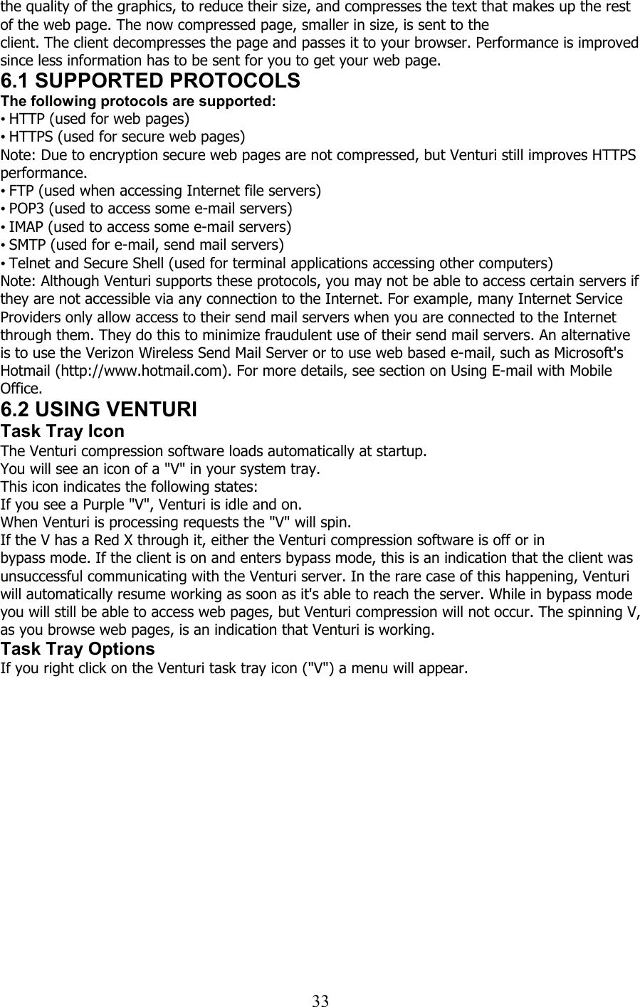  33the quality of the graphics, to reduce their size, and compresses the text that makes up the rest of the web page. The now compressed page, smaller in size, is sent to the client. The client decompresses the page and passes it to your browser. Performance is improved since less information has to be sent for you to get your web page. 6.1 SUPPORTED PROTOCOLS The following protocols are supported: • HTTP (used for web pages) • HTTPS (used for secure web pages) Note: Due to encryption secure web pages are not compressed, but Venturi still improves HTTPS performance. • FTP (used when accessing Internet file servers) • POP3 (used to access some e-mail servers) • IMAP (used to access some e-mail servers) • SMTP (used for e-mail, send mail servers) • Telnet and Secure Shell (used for terminal applications accessing other computers) Note: Although Venturi supports these protocols, you may not be able to access certain servers if they are not accessible via any connection to the Internet. For example, many Internet Service Providers only allow access to their send mail servers when you are connected to the Internet through them. They do this to minimize fraudulent use of their send mail servers. An alternative is to use the Verizon Wireless Send Mail Server or to use web based e-mail, such as Microsoft&apos;s Hotmail (http://www.hotmail.com). For more details, see section on Using E-mail with Mobile Office. 6.2 USING VENTURI Task Tray Icon The Venturi compression software loads automatically at startup. You will see an icon of a &quot;V&quot; in your system tray. This icon indicates the following states: If you see a Purple &quot;V&quot;, Venturi is idle and on. When Venturi is processing requests the &quot;V&quot; will spin. If the V has a Red X through it, either the Venturi compression software is off or in bypass mode. If the client is on and enters bypass mode, this is an indication that the client was unsuccessful communicating with the Venturi server. In the rare case of this happening, Venturi will automatically resume working as soon as it&apos;s able to reach the server. While in bypass mode you will still be able to access web pages, but Venturi compression will not occur. The spinning V, as you browse web pages, is an indication that Venturi is working. Task Tray Options If you right click on the Venturi task tray icon (&quot;V&quot;) a menu will appear. 