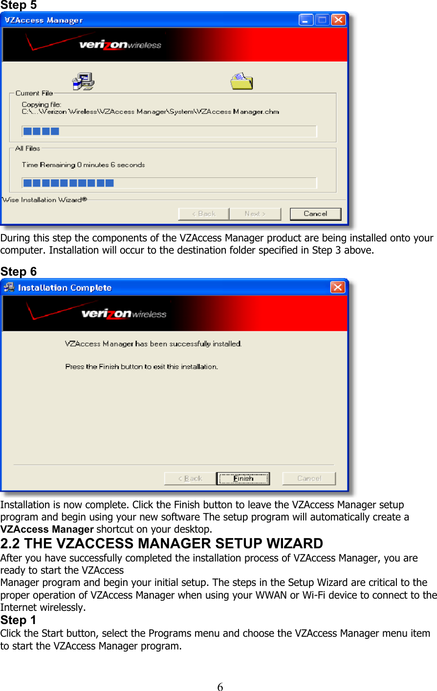  6Step 5  During this step the components of the VZAccess Manager product are being installed onto your computer. Installation will occur to the destination folder specified in Step 3 above.   Step 6  Installation is now complete. Click the Finish button to leave the VZAccess Manager setup program and begin using your new software The setup program will automatically create a VZAccess Manager shortcut on your desktop. 2.2 THE VZACCESS MANAGER SETUP WIZARD After you have successfully completed the installation process of VZAccess Manager, you are ready to start the VZAccess Manager program and begin your initial setup. The steps in the Setup Wizard are critical to the proper operation of VZAccess Manager when using your WWAN or Wi-Fi device to connect to the Internet wirelessly. Step 1 Click the Start button, select the Programs menu and choose the VZAccess Manager menu item to start the VZAccess Manager program.   