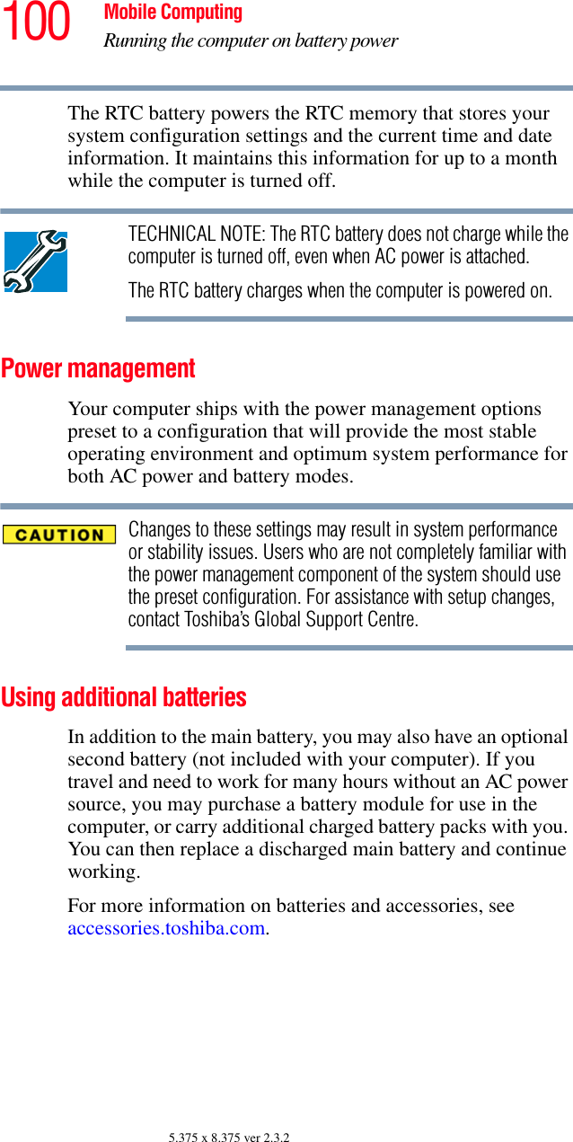 100 Mobile ComputingRunning the computer on battery power5.375 x 8.375 ver 2.3.2The RTC battery powers the RTC memory that stores your system configuration settings and the current time and date information. It maintains this information for up to a month while the computer is turned off.TECHNICAL NOTE: The RTC battery does not charge while the computer is turned off, even when AC power is attached.The RTC battery charges when the computer is powered on.Power managementYour computer ships with the power management options preset to a configuration that will provide the most stable operating environment and optimum system performance for both AC power and battery modes.Changes to these settings may result in system performance or stability issues. Users who are not completely familiar with the power management component of the system should use the preset configuration. For assistance with setup changes, contact Toshiba’s Global Support Centre.Using additional batteriesIn addition to the main battery, you may also have an optional second battery (not included with your computer). If you travel and need to work for many hours without an AC power source, you may purchase a battery module for use in the computer, or carry additional charged battery packs with you. You can then replace a discharged main battery and continue working.For more information on batteries and accessories, see accessories.toshiba.com.