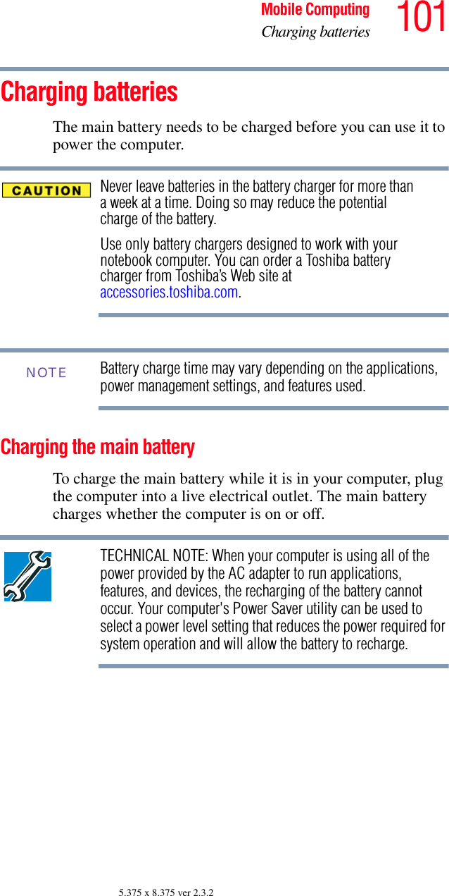 101Mobile ComputingCharging batteries5.375 x 8.375 ver 2.3.2Charging batteriesThe main battery needs to be charged before you can use it to power the computer.Never leave batteries in the battery charger for more than a week at a time. Doing so may reduce the potential charge of the battery.Use only battery chargers designed to work with your notebook computer. You can order a Toshiba battery charger from Toshiba’s Web site at accessories.toshiba.com.Battery charge time may vary depending on the applications, power management settings, and features used.Charging the main batteryTo charge the main battery while it is in your computer, plug the computer into a live electrical outlet. The main battery charges whether the computer is on or off.TECHNICAL NOTE: When your computer is using all of the power provided by the AC adapter to run applications, features, and devices, the recharging of the battery cannot occur. Your computer&apos;s Power Saver utility can be used to select a power level setting that reduces the power required for system operation and will allow the battery to recharge.NOTE