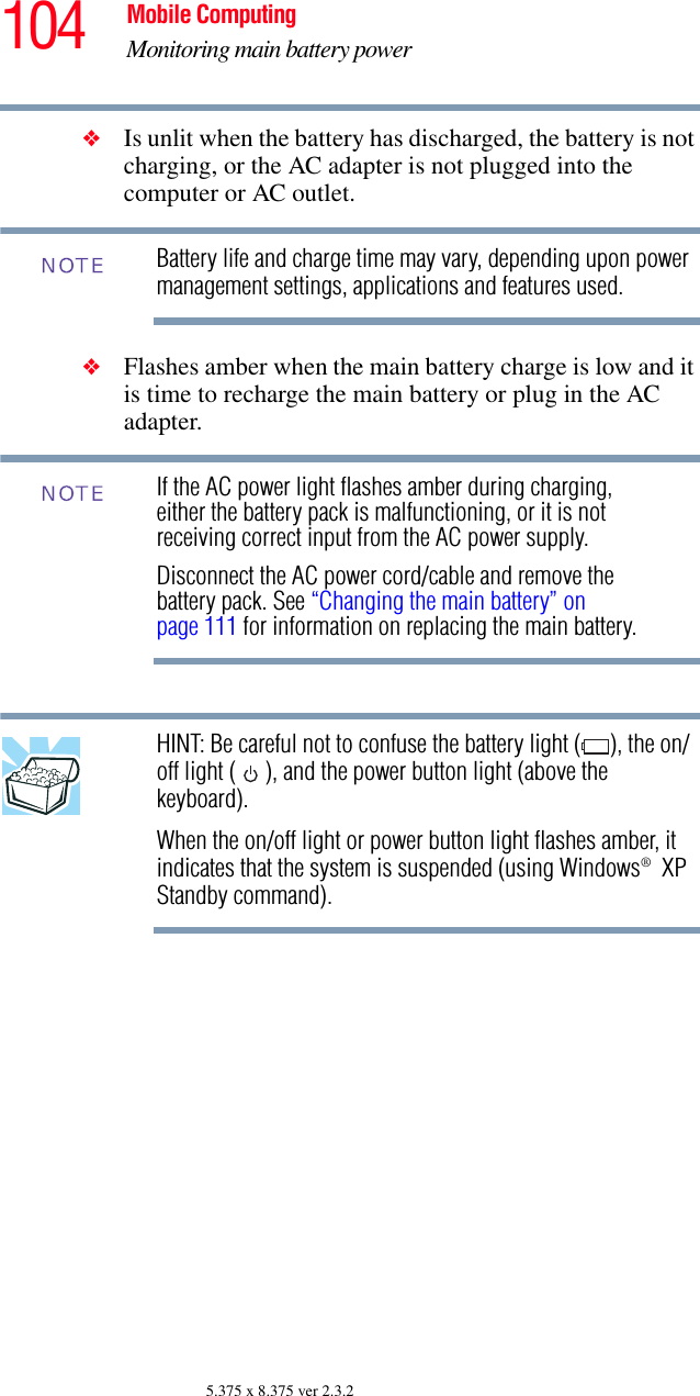 104 Mobile ComputingMonitoring main battery power5.375 x 8.375 ver 2.3.2❖Is unlit when the battery has discharged, the battery is not charging, or the AC adapter is not plugged into the computer or AC outlet.Battery life and charge time may vary, depending upon power management settings, applications and features used.❖Flashes amber when the main battery charge is low and it is time to recharge the main battery or plug in the AC adapter.If the AC power light flashes amber during charging, either the battery pack is malfunctioning, or it is not receiving correct input from the AC power supply.Disconnect the AC power cord/cable and remove the battery pack. See “Changing the main battery” on page 111 for information on replacing the main battery.HINT: Be careful not to confuse the battery light ( ), the on/off light ( ), and the power button light (above the keyboard).When the on/off light or power button light flashes amber, it indicates that the system is suspended (using Windows® XP Standby command).NOTENOTE