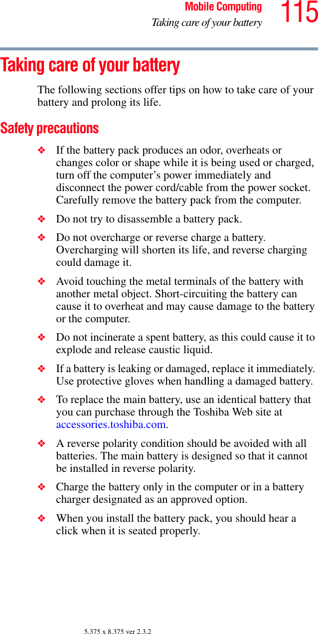 115Mobile ComputingTaking care of your battery5.375 x 8.375 ver 2.3.2Taking care of your batteryThe following sections offer tips on how to take care of your battery and prolong its life.Safety precautions❖If the battery pack produces an odor, overheats or changes color or shape while it is being used or charged, turn off the computer’s power immediately and disconnect the power cord/cable from the power socket. Carefully remove the battery pack from the computer.❖Do not try to disassemble a battery pack.❖Do not overcharge or reverse charge a battery. Overcharging will shorten its life, and reverse charging could damage it.❖Avoid touching the metal terminals of the battery with another metal object. Short-circuiting the battery can cause it to overheat and may cause damage to the battery or the computer.❖Do not incinerate a spent battery, as this could cause it to explode and release caustic liquid.❖If a battery is leaking or damaged, replace it immediately. Use protective gloves when handling a damaged battery.❖To replace the main battery, use an identical battery that you can purchase through the Toshiba Web site at accessories.toshiba.com.❖A reverse polarity condition should be avoided with all batteries. The main battery is designed so that it cannot be installed in reverse polarity. ❖Charge the battery only in the computer or in a battery charger designated as an approved option.❖When you install the battery pack, you should hear a click when it is seated properly.