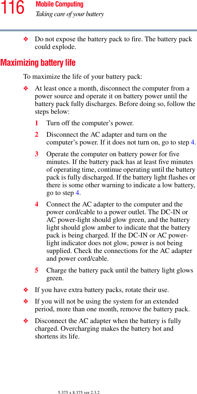 116 Mobile ComputingTaking care of your battery5.375 x 8.375 ver 2.3.2❖Do not expose the battery pack to fire. The battery pack could explode.Maximizing battery lifeTo maximize the life of your battery pack:❖At least once a month, disconnect the computer from a power source and operate it on battery power until the battery pack fully discharges. Before doing so, follow the steps below:1Turn off the computer’s power.2Disconnect the AC adapter and turn on the computer’s power. If it does not turn on, go to step 4.3Operate the computer on battery power for five minutes. If the battery pack has at least five minutes of operating time, continue operating until the battery pack is fully discharged. If the battery light flashes or there is some other warning to indicate a low battery, go to step 4.4Connect the AC adapter to the computer and the power cord/cable to a power outlet. The DC-IN or AC power-light should glow green, and the battery light should glow amber to indicate that the battery pack is being charged. If the DC-IN or AC power-light indicator does not glow, power is not being supplied. Check the connections for the AC adapter and power cord/cable.5Charge the battery pack until the battery light glows green. ❖If you have extra battery packs, rotate their use.❖If you will not be using the system for an extended period, more than one month, remove the battery pack.❖Disconnect the AC adapter when the battery is fully charged. Overcharging makes the battery hot and shortens its life.