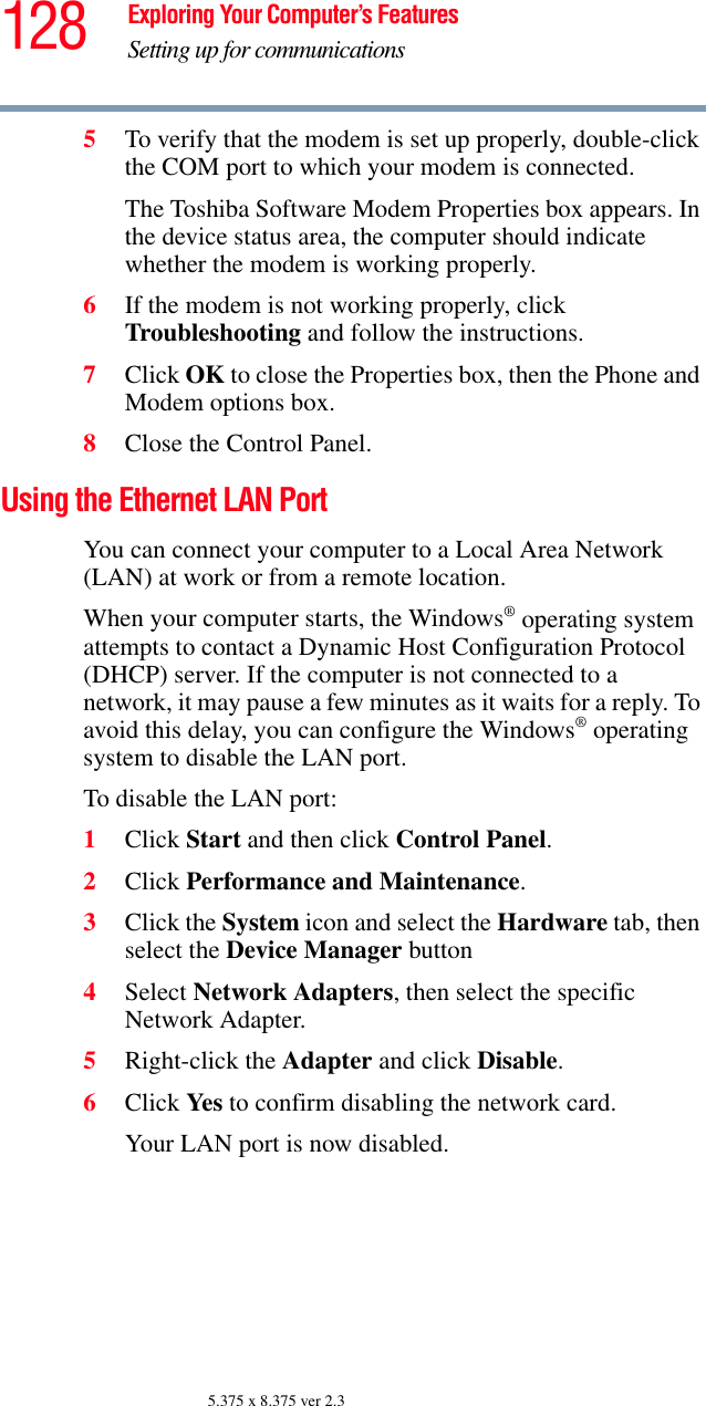 128 Exploring Your Computer’s FeaturesSetting up for communications5.375 x 8.375 ver 2.35To verify that the modem is set up properly, double-click the COM port to which your modem is connected.The Toshiba Software Modem Properties box appears. In the device status area, the computer should indicate whether the modem is working properly.6If the modem is not working properly, click Troubleshooting and follow the instructions.7Click OK to close the Properties box, then the Phone and Modem options box.8Close the Control Panel.Using the Ethernet LAN PortYou can connect your computer to a Local Area Network (LAN) at work or from a remote location.When your computer starts, the Windows® operating system attempts to contact a Dynamic Host Configuration Protocol (DHCP) server. If the computer is not connected to a network, it may pause a few minutes as it waits for a reply. To avoid this delay, you can configure the Windows® operating system to disable the LAN port.To disable the LAN port:1Click Start and then click Control Panel.2Click Performance and Maintenance.3Click the System icon and select the Hardware tab, then select the Device Manager button4Select Network Adapters, then select the specific Network Adapter.5Right-click the Adapter and click Disable.6Click Yes  to confirm disabling the network card.Your LAN port is now disabled.