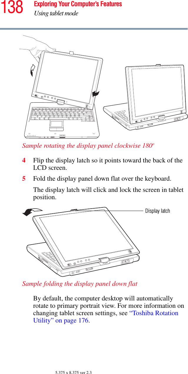 138 Exploring Your Computer’s FeaturesUsing tablet mode5.375 x 8.375 ver 2.3Sample rotating the display panel clockwise 180o4Flip the display latch so it points toward the back of the LCD screen.5Fold the display panel down flat over the keyboard. The display latch will click and lock the screen in tablet position.Sample folding the display panel down flatBy default, the computer desktop will automatically rotate to primary portrait view. For more information on changing tablet screen settings, see “Toshiba Rotation Utility” on page 176.Display latch