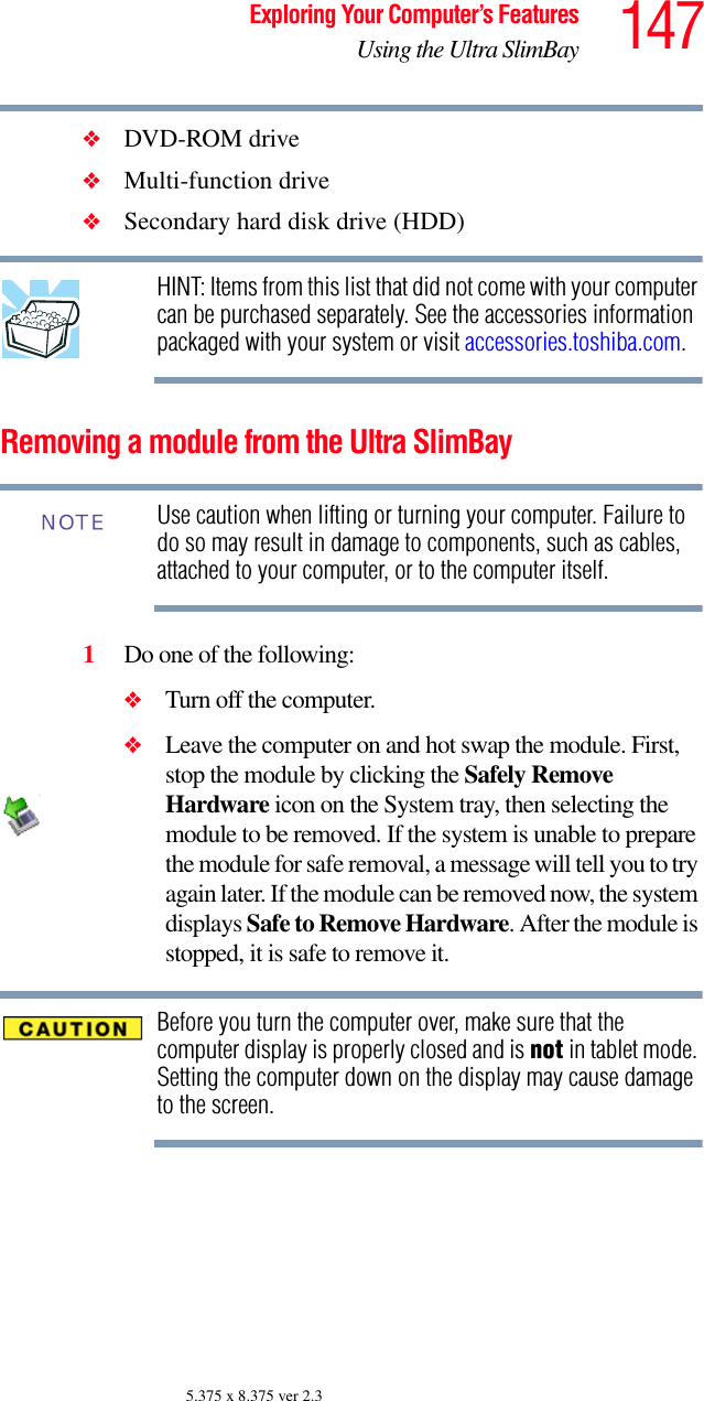 147Exploring Your Computer’s FeaturesUsing the Ultra SlimBay5.375 x 8.375 ver 2.3❖DVD-ROM drive❖Multi-function drive❖Secondary hard disk drive (HDD) HINT: Items from this list that did not come with your computer can be purchased separately. See the accessories information packaged with your system or visit accessories.toshiba.com.Removing a module from the Ultra SlimBay Use caution when lifting or turning your computer. Failure to do so may result in damage to components, such as cables, attached to your computer, or to the computer itself.1Do one of the following:❖Turn off the computer.❖Leave the computer on and hot swap the module. First, stop the module by clicking the Safely Remove Hardware icon on the System tray, then selecting the module to be removed. If the system is unable to prepare the module for safe removal, a message will tell you to try again later. If the module can be removed now, the system displays Safe to Remove Hardware. After the module is stopped, it is safe to remove it. Before you turn the computer over, make sure that the computer display is properly closed and is not in tablet mode. Setting the computer down on the display may cause damage to the screen.NOTE