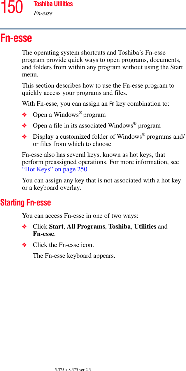 150 Toshiba UtilitiesFn-esse5.375 x 8.375 ver 2.3Fn-esse The operating system shortcuts and Toshiba’s Fn-esse program provide quick ways to open programs, documents, and folders from within any program without using the Start menu.This section describes how to use the Fn-esse program to quickly access your programs and files. With Fn-esse, you can assign an Fn key combination to:❖Open a Windows® program❖Open a file in its associated Windows® program❖Display a customized folder of Windows® programs and/or files from which to chooseFn-esse also has several keys, known as hot keys, that perform preassigned operations. For more information, see “Hot Keys” on page 250. You can assign any key that is not associated with a hot key or a keyboard overlay.Starting Fn-esseYou can access Fn-esse in one of two ways:❖Click Start, All Programs, Toshiba, Utilities and Fn-esse.❖Click the Fn-esse icon.The Fn-esse keyboard appears.