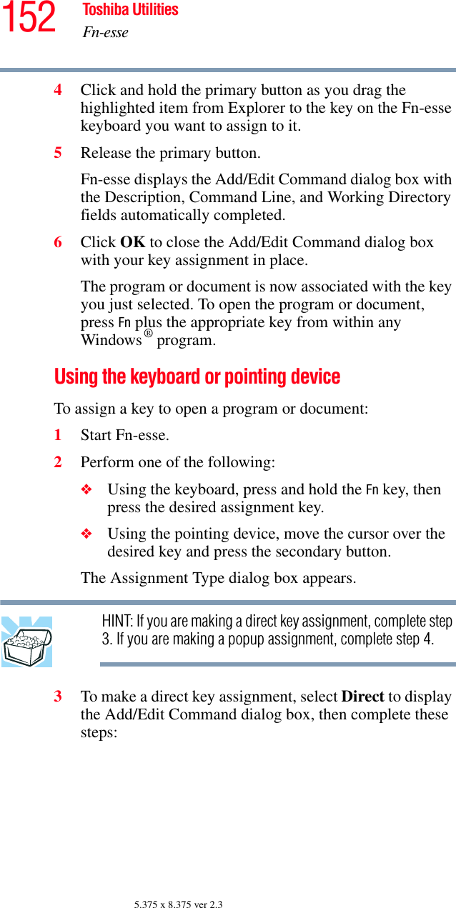 152 Toshiba UtilitiesFn-esse5.375 x 8.375 ver 2.34Click and hold the primary button as you drag the highlighted item from Explorer to the key on the Fn-esse keyboard you want to assign to it.5Release the primary button.Fn-esse displays the Add/Edit Command dialog box with the Description, Command Line, and Working Directory fields automatically completed.6Click OK to close the Add/Edit Command dialog box with your key assignment in place.The program or document is now associated with the key you just selected. To open the program or document, press Fn plus the appropriate key from within any Windows® program.Using the keyboard or pointing deviceTo assign a key to open a program or document:1Start Fn-esse.2Perform one of the following:❖Using the keyboard, press and hold the Fn key, then press the desired assignment key.❖Using the pointing device, move the cursor over the desired key and press the secondary button.The Assignment Type dialog box appears.HINT: If you are making a direct key assignment, complete step 3. If you are making a popup assignment, complete step 4.3To make a direct key assignment, select Direct to display the Add/Edit Command dialog box, then complete these steps: