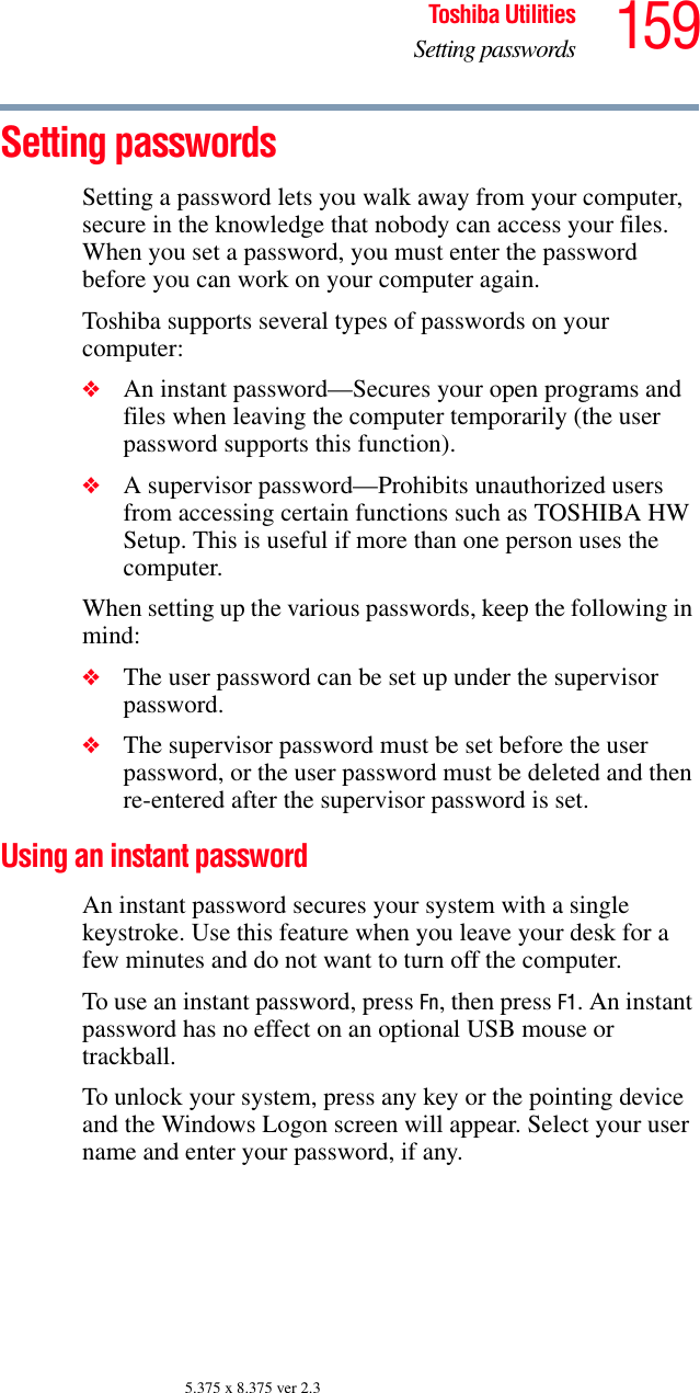 159Toshiba UtilitiesSetting passwords5.375 x 8.375 ver 2.3Setting passwordsSetting a password lets you walk away from your computer, secure in the knowledge that nobody can access your files. When you set a password, you must enter the password before you can work on your computer again.Toshiba supports several types of passwords on your computer:❖An instant password—Secures your open programs and files when leaving the computer temporarily (the user password supports this function).❖A supervisor password—Prohibits unauthorized users from accessing certain functions such as TOSHIBA HW Setup. This is useful if more than one person uses the computer. When setting up the various passwords, keep the following in mind:❖The user password can be set up under the supervisor password.❖The supervisor password must be set before the user password, or the user password must be deleted and then re-entered after the supervisor password is set.Using an instant passwordAn instant password secures your system with a single keystroke. Use this feature when you leave your desk for a few minutes and do not want to turn off the computer.To use an instant password, press Fn, then press F1. An instant password has no effect on an optional USB mouse or trackball.To unlock your system, press any key or the pointing device and the Windows Logon screen will appear. Select your user name and enter your password, if any.