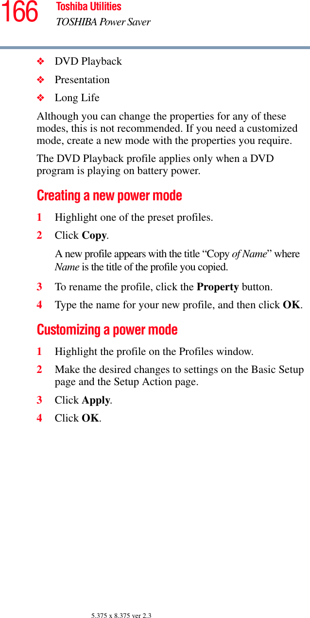 166 Toshiba UtilitiesTOSHIBA Power Saver5.375 x 8.375 ver 2.3❖DVD Playback❖Presentation❖Long LifeAlthough you can change the properties for any of these modes, this is not recommended. If you need a customized mode, create a new mode with the properties you require. The DVD Playback profile applies only when a DVD program is playing on battery power.Creating a new power mode1Highlight one of the preset profiles.2Click Copy.A new profile appears with the title “Copy of Name” where Name is the title of the profile you copied.3To rename the profile, click the Property button. 4Type the name for your new profile, and then click OK.Customizing a power mode1Highlight the profile on the Profiles window.2Make the desired changes to settings on the Basic Setup page and the Setup Action page.3Click Apply.4Click OK.