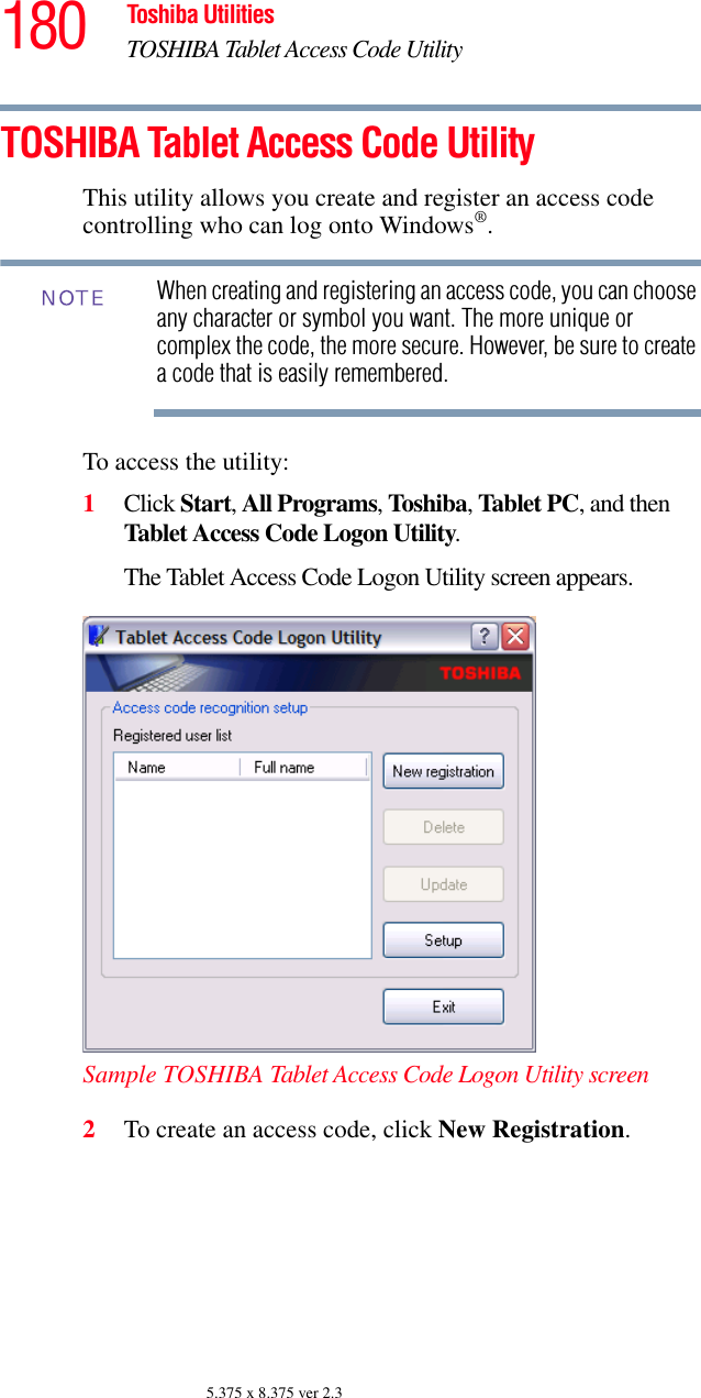 180 Toshiba UtilitiesTOSHIBA Tablet Access Code Utility5.375 x 8.375 ver 2.3TOSHIBA Tablet Access Code UtilityThis utility allows you create and register an access code controlling who can log onto Windows®.When creating and registering an access code, you can choose any character or symbol you want. The more unique or complex the code, the more secure. However, be sure to create a code that is easily remembered.To access the utility:1Click Start, All Programs, Toshiba, Tablet PC, and then Tablet Access Code Logon Utility.The Tablet Access Code Logon Utility screen appears.Sample TOSHIBA Tablet Access Code Logon Utility screen2To create an access code, click New Registration.NOTE