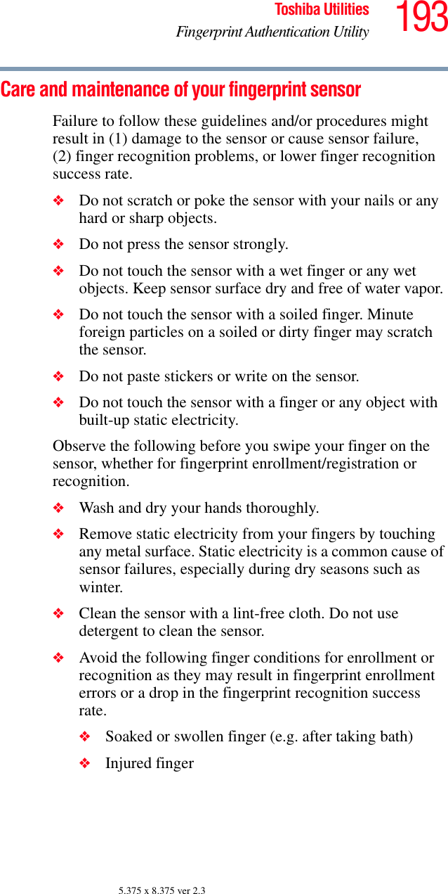 193Toshiba UtilitiesFingerprint Authentication Utility5.375 x 8.375 ver 2.3Care and maintenance of your fingerprint sensorFailure to follow these guidelines and/or procedures might result in (1) damage to the sensor or cause sensor failure, (2) finger recognition problems, or lower finger recognition success rate.❖Do not scratch or poke the sensor with your nails or any hard or sharp objects.❖Do not press the sensor strongly.❖Do not touch the sensor with a wet finger or any wet objects. Keep sensor surface dry and free of water vapor.❖Do not touch the sensor with a soiled finger. Minute foreign particles on a soiled or dirty finger may scratch the sensor.❖Do not paste stickers or write on the sensor.❖Do not touch the sensor with a finger or any object with built-up static electricity.Observe the following before you swipe your finger on the sensor, whether for fingerprint enrollment/registration or recognition.❖Wash and dry your hands thoroughly.❖Remove static electricity from your fingers by touching any metal surface. Static electricity is a common cause of sensor failures, especially during dry seasons such as winter.❖Clean the sensor with a lint-free cloth. Do not use detergent to clean the sensor.❖Avoid the following finger conditions for enrollment or recognition as they may result in fingerprint enrollment errors or a drop in the fingerprint recognition success rate.❖Soaked or swollen finger (e.g. after taking bath)❖Injured finger