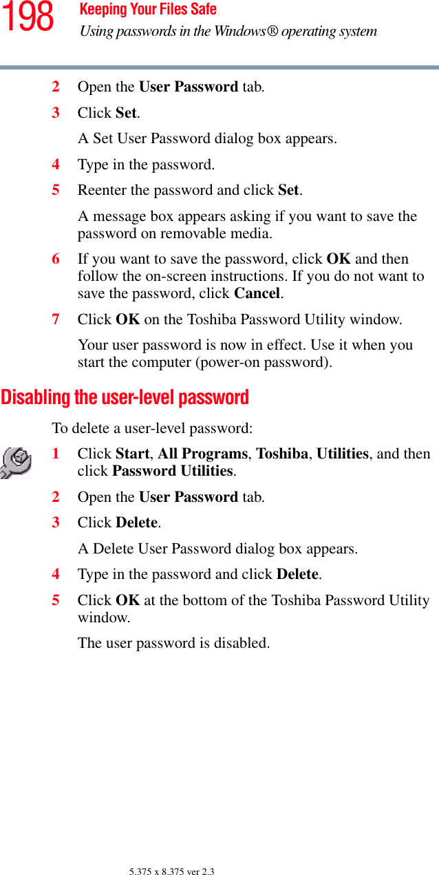 198 Keeping Your Files SafeUsing passwords in the Windows® operating system5.375 x 8.375 ver 2.32Open the User Password tab.3Click Set.A Set User Password dialog box appears.4Type in the password. 5Reenter the password and click Set.A message box appears asking if you want to save the password on removable media. 6If you want to save the password, click OK and then follow the on-screen instructions. If you do not want to save the password, click Cancel.7Click OK on the Toshiba Password Utility window.Your user password is now in effect. Use it when you start the computer (power-on password). Disabling the user-level password To delete a user-level password: 1Click Start, All Programs, Toshiba, Utilities, and then click Password Utilities.2Open the User Password tab.3Click Delete.A Delete User Password dialog box appears.4Type in the password and click Delete. 5Click OK at the bottom of the Toshiba Password Utility window.The user password is disabled. 