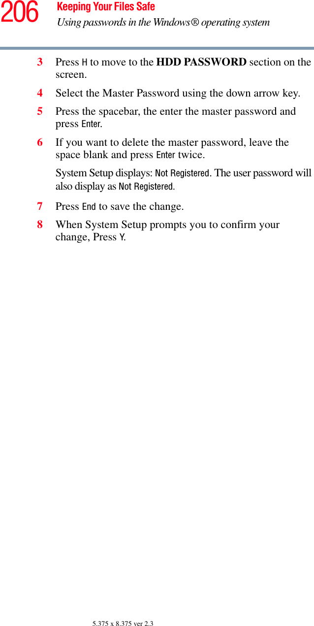 206 Keeping Your Files SafeUsing passwords in the Windows® operating system5.375 x 8.375 ver 2.33Press H to move to the HDD PASSWORD section on the screen.4Select the Master Password using the down arrow key.5Press the spacebar, the enter the master password and press Enter. 6If you want to delete the master password, leave the space blank and press Enter twice.System Setup displays: Not Registered. The user password will also display as Not Registered.7Press End to save the change. 8When System Setup prompts you to confirm your change, Press Y.