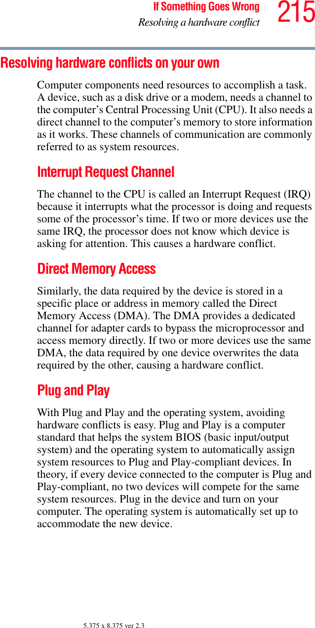 215If Something Goes WrongResolving a hardware conflict5.375 x 8.375 ver 2.3Resolving hardware conflicts on your own Computer components need resources to accomplish a task. A device, such as a disk drive or a modem, needs a channel to the computer’s Central Processing Unit (CPU). It also needs a direct channel to the computer’s memory to store information as it works. These channels of communication are commonly referred to as system resources.Interrupt Request Channel The channel to the CPU is called an Interrupt Request (IRQ) because it interrupts what the processor is doing and requests some of the processor’s time. If two or more devices use the same IRQ, the processor does not know which device is asking for attention. This causes a hardware conflict.Direct Memory Access Similarly, the data required by the device is stored in a specific place or address in memory called the Direct Memory Access (DMA). The DMA provides a dedicated channel for adapter cards to bypass the microprocessor and access memory directly. If two or more devices use the same DMA, the data required by one device overwrites the data required by the other, causing a hardware conflict.Plug and PlayWith Plug and Play and the operating system, avoiding hardware conflicts is easy. Plug and Play is a computer standard that helps the system BIOS (basic input/output system) and the operating system to automatically assign system resources to Plug and Play-compliant devices. In theory, if every device connected to the computer is Plug and Play-compliant, no two devices will compete for the same system resources. Plug in the device and turn on your computer. The operating system is automatically set up to accommodate the new device.