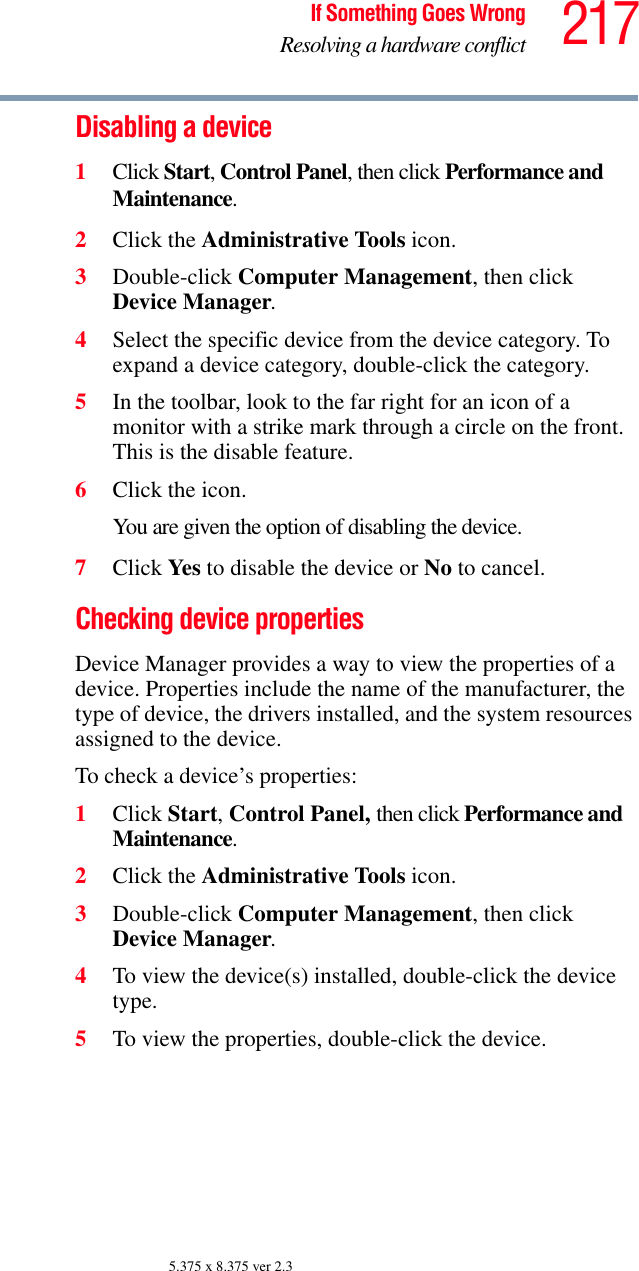 217If Something Goes WrongResolving a hardware conflict5.375 x 8.375 ver 2.3Disabling a device 1Click Start, Control Panel, then click Performance and Maintenance.2Click the Administrative Tools icon.3Double-click Computer Management, then click Device Manager.4Select the specific device from the device category. To expand a device category, double-click the category.5In the toolbar, look to the far right for an icon of a monitor with a strike mark through a circle on the front. This is the disable feature.6Click the icon.You are given the option of disabling the device. 7Click Yes  to disable the device or No to cancel.Checking device propertiesDevice Manager provides a way to view the properties of a device. Properties include the name of the manufacturer, the type of device, the drivers installed, and the system resources assigned to the device. To check a device’s properties:1Click Start, Control Panel, then click Performance and Maintenance.2Click the Administrative Tools icon.3Double-click Computer Management, then click Device Manager.4To view the device(s) installed, double-click the device type.5To view the properties, double-click the device.