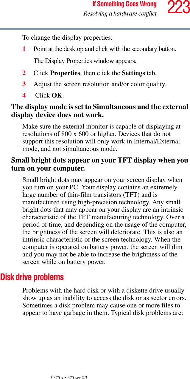 223If Something Goes WrongResolving a hardware conflict5.375 x 8.375 ver 2.3To change the display properties:1Point at the desktop and click with the secondary button.The Display Properties window appears.2Click Properties, then click the Settings tab.3Adjust the screen resolution and/or color quality.4 Click OK.The display mode is set to Simultaneous and the external display device does not work.Make sure the external monitor is capable of displaying at resolutions of 800 x 600 or higher. Devices that do not support this resolution will only work in Internal/External mode, and not simultaneous mode.Small bright dots appear on your TFT display when you turn on your computer.Small bright dots may appear on your screen display when you turn on your PC. Your display contains an extremely large number of thin-film transistors (TFT) and is manufactured using high-precision technology. Any small bright dots that may appear on your display are an intrinsic characteristic of the TFT manufacturing technology. Over a period of time, and depending on the usage of the computer, the brightness of the screen will deteriorate. This is also an intrinsic characteristic of the screen technology. When the computer is operated on battery power, the screen will dim and you may not be able to increase the brightness of the screen while on battery power.Disk drive problems Problems with the hard disk or with a diskette drive usually show up as an inability to access the disk or as sector errors. Sometimes a disk problem may cause one or more files to appear to have garbage in them. Typical disk problems are: