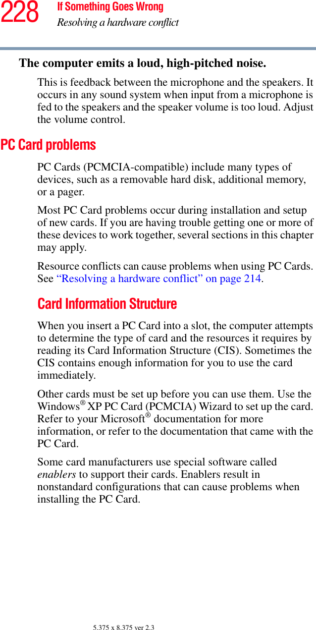 228 If Something Goes WrongResolving a hardware conflict5.375 x 8.375 ver 2.3The computer emits a loud, high-pitched noise.This is feedback between the microphone and the speakers. It occurs in any sound system when input from a microphone is fed to the speakers and the speaker volume is too loud. Adjust the volume control.PC Card problems PC Cards (PCMCIA-compatible) include many types of devices, such as a removable hard disk, additional memory, or a pager. Most PC Card problems occur during installation and setup of new cards. If you are having trouble getting one or more of these devices to work together, several sections in this chapter may apply.Resource conflicts can cause problems when using PC Cards. See “Resolving a hardware conflict” on page 214.Card Information StructureWhen you insert a PC Card into a slot, the computer attempts to determine the type of card and the resources it requires by reading its Card Information Structure (CIS). Sometimes the CIS contains enough information for you to use the card immediately. Other cards must be set up before you can use them. Use the Windows® XP PC Card (PCMCIA) Wizard to set up the card. Refer to your Microsoft® documentation for more information, or refer to the documentation that came with the PC Card.Some card manufacturers use special software called enablers to support their cards. Enablers result in nonstandard configurations that can cause problems when installing the PC Card.