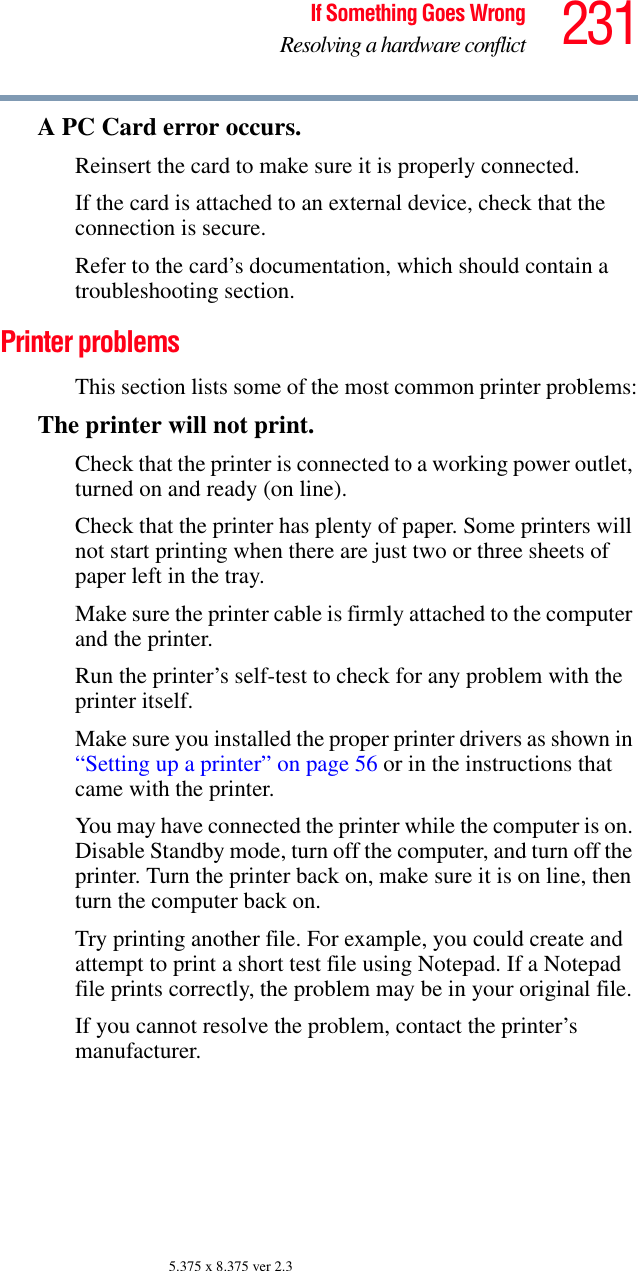 231If Something Goes WrongResolving a hardware conflict5.375 x 8.375 ver 2.3A PC Card error occurs.Reinsert the card to make sure it is properly connected.If the card is attached to an external device, check that the connection is secure.Refer to the card’s documentation, which should contain a troubleshooting section.Printer problems This section lists some of the most common printer problems:The printer will not print.Check that the printer is connected to a working power outlet, turned on and ready (on line).Check that the printer has plenty of paper. Some printers will not start printing when there are just two or three sheets of paper left in the tray.Make sure the printer cable is firmly attached to the computer and the printer.Run the printer’s self-test to check for any problem with the printer itself.Make sure you installed the proper printer drivers as shown in “Setting up a printer” on page 56 or in the instructions that came with the printer.You may have connected the printer while the computer is on. Disable Standby mode, turn off the computer, and turn off the printer. Turn the printer back on, make sure it is on line, then turn the computer back on.Try printing another file. For example, you could create and attempt to print a short test file using Notepad. If a Notepad file prints correctly, the problem may be in your original file.If you cannot resolve the problem, contact the printer’s manufacturer.