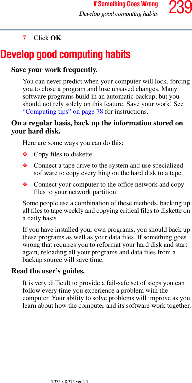 239If Something Goes WrongDevelop good computing habits5.375 x 8.375 ver 2.37Click OK.Develop good computing habitsSave your work frequently.You can never predict when your computer will lock, forcing you to close a program and lose unsaved changes. Many software programs build in an automatic backup, but you should not rely solely on this feature. Save your work! See “Computing tips” on page 78 for instructions.On a regular basis, back up the information stored on your hard disk.Here are some ways you can do this:❖Copy files to diskette.❖Connect a tape drive to the system and use specialized software to copy everything on the hard disk to a tape.❖Connect your computer to the office network and copy files to your network partition.Some people use a combination of these methods, backing up all files to tape weekly and copying critical files to diskette on a daily basis.If you have installed your own programs, you should back up these programs as well as your data files. If something goes wrong that requires you to reformat your hard disk and start again, reloading all your programs and data files from a backup source will save time.Read the user’s guides.It is very difficult to provide a fail-safe set of steps you can follow every time you experience a problem with the computer. Your ability to solve problems will improve as you learn about how the computer and its software work together.